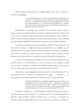 Para um melhor entendimento da complexa relação entre teoria e prática, tão
recorrente na pedagogia,
[...] é conveniente deter-se no estudo da ação humana, na qual podem ser
apreciados os componentes básicos que serão os pivôs para entender
práticas que, embora ainda mantenham uma dependência direta daqueles
que estão envolvidos em seu desenvolvimento, adquirem, no entanto,
um caráter social e cultural que ultrapassa os indivíduos concretos que as
praticam. (Sacristán, 1999, p.30)
Sacristán parte do princípio que a educação em seu sentido original é ação de
pessoas, embora seja simultaneamente a extensão e o enlace dessa iniciativa subjetiva com
a ação social, na medida em que envolve projetos sociais dirigidos, crenças coletivas e
marcos institucionalizados. Entretanto, essa ação social materializa-se na ação individual
que, marcada pela singularidade humana, nunca representa uma fotocópia fiel daquela.
A partir da contribuição de diversos pensadores (Arendt, Foulquié, Mosterín), ele
desenvolve o conceito de ação como alguma potencialidade ou faculdade da qual
dispomos que nos faz tomar a iniciativa, começar, pôr algo em movimento para produzir
certo efeito, de modo que se passe do projeto à realização. Assim, por meio da ação,
interfere-se de modo consciente e voluntário no decurso normal dos acontecimentos.
A ação tem um significado de atividade que ocorre no momento (o processo), mas
também significa o resultado daquilo que ocorreu (o produto). Uma condição essencial
sua é de sempre ser pessoal e definidora da condição humana, “ligada a um eu que se
projeta e que se expressa por meio dela ao educar” (Sacristán, 1999, p.31).
Desse modo, a ação pedagógica não pode ser pensada somente do ponto de vista
instrumental, ela deve considerar o envolvimento do sujeito – o educador – e as
conseqüências em sua subjetividade que se manifestarão em suas ações posteriores.
O agente pedagógico que é o professor, quando exerce sua função, é um
ser humano que age e esse papel não pode ser entendido à margem da
condição humana, por mais técnico que se queira, seja esse ofício. Por
meio das ações que realizam em educação, os professores manifestam-se
e transformam o que acontece no mundo. (Sacristán, 1999, p.31)
Partindo do princípio que a intencionalidade é condição necessária para a ação, o
autor desconsidera as ações mecânicas e involuntárias por não as conceituar plenamente
humanas. Assim entendida, o papel de intenção passa a ser decisivo na constituição da
ação, pois “mais que indagar pelas causas, o que necessitamos é interpretar a intenção ou
 