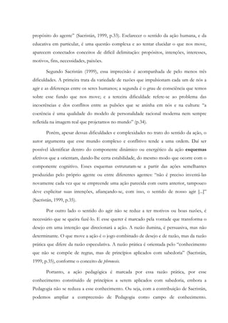 propósito do agente” (Sacristán, 1999, p.33). Esclarecer o sentido da ação humana, e da
educativa em particular, é uma questão complexa e ao tentar elucidar o que nos move,
aparecem conectados conceitos de difícil delimitação: propósitos, intenções, interesses,
motivos, fins, necessidades, paixões.
Segundo Sacristán (1999), essa imprecisão é acompanhada de pelo menos três
dificuldades. A primeira trata da variedade de razões que impulsionam cada um de nós a
agir e as diferenças entre os seres humanos; a segunda é o grau de consciência que temos
sobre esse fundo que nos move; e a terceira dificuldade refere-se ao problema das
incoerências e dos conflitos entre as pulsões que se aninha em nós e na cultura: “a
coerência é uma qualidade do modelo de personalidade racional moderna nem sempre
refletida na imagem real que projetamos no mundo” (p.34).
Porém, apesar dessas dificuldades e complexidades no trato do sentido da ação, o
autor argumenta que esse mundo complexo e conflitivo tende a uma ordem. Daí ser
possível identificar dentro do componente dinâmico ou energético da ação esquemas
afetivos que a orientam, dando-lhe certa estabilidade, do mesmo modo que ocorre com o
componente cognitivo. Esses esquemas estruturam-se a partir das ações semelhantes
produzidas pelo próprio agente ou entre diferentes agentes: “não é preciso inventá-las
novamente cada vez que se empreende uma ação parecida com outra anterior, tampouco
deve explicitar suas intenções, afiançando-se, com isso, o sentido de nosso agir [...]”
(Sacristán, 1999, p.35).
Por outro lado o sentido do agir não se reduz a ter motivos ou boas razões, é
necessário que se queira fazê-lo. E esse querer é marcado pela vontade que transforma o
desejo em uma intenção que direcionará a ação. A razão ilumina, é persuasiva, mas não
determinante. O que move a ação é o jogo combinado de desejo e de razão, mas da razão
prática que difere da razão especulativa. A razão prática é orientada pelo “conhecimento
que não se compõe de regras, mas de princípios aplicados com sabedoria” (Sacristán,
1999, p.35), conforme o conceito de phronesis.
Portanto, a ação pedagógica é marcada por essa razão prática, por esse
conhecimento constituído de princípios a serem aplicados com sabedoria, embora a
Pedagogia não se reduza a esse conhecimento. Ou seja, com a contribuição de Sacristán,
podemos ampliar a compreensão de Pedagogia como campo de conhecimento.
 
