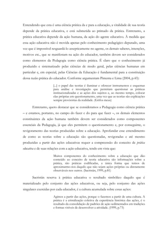 Entendendo que esta é uma ciência prática da e para a educação, a vitalidade de sua teoria
depende da prática educativa, e está submetida ao primado da prática. Entretanto, a
prática educativa depende da ação humana, da ação do agente educativo. À medida que
essa ação educativa não é movida apenas pelo conhecimento pedagógico depurado, uma
vez que é impossível resguardá-lo assepticamente no agente, os demais saberes, intenções,
motivos etc., que se manifestam na ação do educador, também devem ser considerados
como elementos da Pedagogia como ciência prática. É claro que o conhecimento já
produzido e sistematizado pelas ciências de modo geral, pelas ciências humanas em
particular e, em especial, pelas Ciências da Educação é fundamental para a constituição
dessa razão prática do educador. Conforme argumentam Pimenta e Lima (2004, p.43):
[...] o papel das teorias é iluminar e oferecer instrumentos e esquemas
para análise e investigação que permitam questionar as práticas
institucionalizadas e as ações dos sujeitos e, ao mesmo tempo, colocar
elas próprias em questionamento, uma vez que as teorias são explicações
sempre provisórias da realidade. (Grifos meus)
Entretanto, quero destacar que se consideramos a Pedagogia como ciência prática
– e estamos, portanto, no campo do fazer e do para que fazer –, os demais elementos
constituintes da ação humana também devem ser considerados como componentes
essenciais da Pedagogia, já que eles permitem o questionamento e, por conseguinte, o
revigoramento das teorias produzidas sobre a educação. Aprofundar esse entendimento
de como as teorias sobre a educação são questionadas, revigoradas e até mesmo
produzidas a partir das ações educativas requer a compreensão do conceito de prática
educativa e de suas relações com a ação educativa, tendo em vista que:
Muitos componentes do conhecimento sobre a educação que dão
conteúdo ao conceito de teoria educativa são informações sobre a
prática, são práticas codificadas, a única forma que temos de
aproximarmo-nos daquilo que não sejam ações próprias ou diretamente
observáveis nos outros. (Sacristán, 1999, p.81)
Sacristán reserva à prática educativa o resultado simbólico daquilo que é
materializado pelo conjunto das ações educativas, ou seja, pelo conjunto das ações
singulares exercidas por cada educador, é a cultura acumulada sobre essas ações:
Agimos a partir das ações, porque o fazemos a partir de uma cultura. A
prática é a cristalização coletiva da experiência histórica das ações, é o
resultado da consolidação de padrões de ação sedimentados em tradições
e formas visíveis de desenvolver a atividade. (1999, p.73)
 