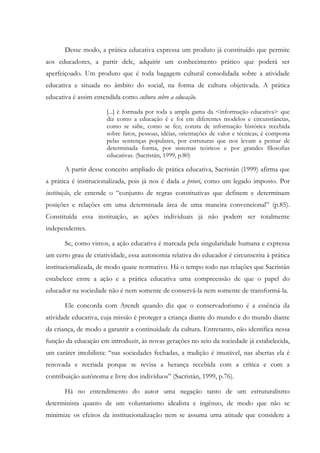 Desse modo, a prática educativa expressa um produto já constituído que permite
aos educadores, a partir dele, adquirir um conhecimento prático que poderá ser
aperfeiçoado. Um produto que é toda bagagem cultural consolidada sobre a atividade
educativa e situada no âmbito do social, na forma de cultura objetivada. A prática
educativa é assim entendida como cultura sobre a educação.
[...] é formada por toda a ampla gama da <informação educativa> que
diz como a educação é e foi em diferentes modelos e circunstâncias,
como se sabe, como se fez; consta de informação histórica recebida
sobre fatos, pessoas, idéias, orientações de valor e técnicas; é composta
pelas sentenças populares, por estruturas que nos levam a pensar de
determinada forma, por sistemas teóricos e por grandes filosofias
educativas. (Sacristán, 1999, p.80)
A partir desse conceito ampliado de prática educativa, Sacristán (1999) afirma que
a prática é institucionalizada, pois já nos é dada a priori, como um legado imposto. Por
instituição, ele entende o “conjunto de regras constitutivas que definem e determinam
posições e relações em uma determinada área de uma maneira convencional” (p.85).
Constituída essa instituição, as ações individuais já não podem ser totalmente
independentes.
Se, como vimos, a ação educativa é marcada pela singularidade humana e expressa
um certo grau de criatividade, essa autonomia relativa do educador é circunscrita à prática
institucionalizada, de modo quase normativo. Há o tempo todo nas relações que Sacristán
estabelece entre a ação e a prática educativa uma compreensão de que o papel do
educador na sociedade não é nem somente de conservá-la nem somente de transformá-la.
Ele concorda com Arendt quando diz que o conservadorismo é a essência da
atividade educativa, cuja missão é proteger a criança diante do mundo e do mundo diante
da criança, de modo a garantir a continuidade da cultura. Entretanto, não identifica nessa
função da educação em introduzir, às novas gerações no seio da sociedade já estabelecida,
um caráter imobilista: “nas sociedades fechadas, a tradição é imutável, nas abertas ela é
renovada e recriada porque se revisa a herança recebida com a crítica e com a
contribuição autônoma e livre dos indivíduos” (Sacristán, 1999, p.76).
Há no entendimento do autor uma negação tanto de um estruturalismo
determinista quanto de um voluntarismo idealista e ingênuo, de modo que não se
minimize os efeitos da institucionalização nem se assuma uma atitude que considere a
 