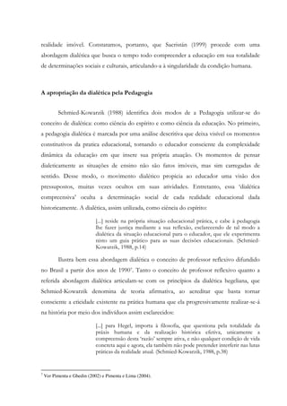 realidade imóvel. Constatamos, portanto, que Sacristán (1999) procede com uma
abordagem dialética que busca o tempo todo compreender a educação em sua totalidade
de determinações sociais e culturais, articulando-a à singularidade da condição humana.
A apropriação da dialética pela Pedagogia
Schmied-Kowarzik (1988) identifica dois modos de a Pedagogia utilizar-se do
conceito de dialética: como ciência do espírito e como ciência da educação. No primeiro,
a pedagogia dialética é marcada por uma análise descritiva que deixa visível os momentos
constitutivos da pratica educacional, tornando o educador consciente da complexidade
dinâmica da educação em que insere sua própria atuação. Os momentos de pensar
dialeticamente as situações de ensino não são fatos imóveis, mas sim carregadas de
sentido. Desse modo, o movimento dialético propicia ao educador uma visão dos
pressupostos, muitas vezes ocultos em suas atividades. Entretanto, essa ‘dialética
compreensiva’ oculta a determinação social de cada realidade educacional dada
historicamente. A dialética, assim utilizada, como ciência do espírito:
[...] reside na própria situação educacional prática, e cabe à pedagogia
lhe fazer justiça mediante a sua reflexão, esclarecendo de tal modo a
dialética da situação educacional para o educador, que ele experimenta
nisto um guia prático para as suas decisões educacionais. (Schmied-
Kowarzik, 1988, p.14)
Ilustra bem essa abordagem dialética o conceito de professor reflexivo difundido
no Brasil a partir dos anos de 19907. Tanto o conceito de professor reflexivo quanto a
referida abordagem dialética articulam-se com os princípios da dialética hegeliana, que
Schmied-Kowarzik denomina de teoria afirmativa, ao acreditar que basta tornar
consciente a eticidade existente na prática humana que ela progressivamente realizar-se-á
na história por meio dos indivíduos assim esclarecidos:
[...] para Hegel, importa à filosofia, que questiona pela totalidade da
práxis humana e da realização histórica efetiva, unicamente a
compreensão desta ‘razão’ sempre ativa, e não qualquer condição de vida
concreta aqui e agora, ela também não pode pretender interferir nas lutas
práticas da realidade atual. (Schmied-Kowarzik, 1988, p.38)
7
Ver Pimenta e Ghedin (2002) e Pimenta e Lima (2004).
 