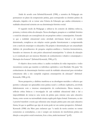Ainda de acordo com Schmied-Kowarzik (1988), a tentativa da Pedagogia em
permanecer no plano da compreensão prática, para corresponder ao domínio prático da
educação, impede-a de se tornar uma Ciência da Educação que analisa criticamente a
realidade educacional existente em sua determinação histórico-social.
O segundo modo da Pedagogia a utilizar-se do conceito de dialética refere-se,
portanto, à ciência crítica da educação. Nessa abordagem, pesquisa-se a realidade histórica
e social da educação em conseqüência de um propósito crítico e emancipatório. Entende-
se que a realidade educacional como atividade inter-humana factual e de sentido
determinado, completa-se em relações sociais geradas historicamente e comprometida
com a tarefa de emancipar os educandos. Ela própria é determinada por um emaranhado
dialético de procedimentos de pesquisa empírico-analíticos e histórico-hermenêuticos,
baseados no interesse de uma práxis educacional emancipatória: “a ciência da educação
[...] é conduzida por um interesse libertário de conhecimentos voltados à emancipação e
libertação dos homens” (Schmied-Kowarzik, 1988, p.13).
O objetivo dessa teoria crítica é a analise reveladora de todas imposições e todos
mecanismos sociais que mantêm os indivíduos oprimidos e sem liberdade. Ela parte “do
conhecimento da determinação histórico-social da realidade educacional para reivindicar
criticamente dela a não cumprida exigência emancipatória da educação” (Schmied-
Kowarzik, 1988, p.14).
Nessa perspectiva, a dialética manifesta-se na abordagem metódica e reflexiva que
permite à educação ser apreendida como prática social e a reflexão explicativa, envolvida
dialeticamente com o interesse emancipatório do conhecimento. Dessa maneira, a
reflexão crítica limita-se à investigação de cada realidade educacional dada e daí a
impossibilidade de tornar-se uma teoria da prática para orientar uma ação educativa
futura, como ocorre na racionalidade técnica regida pela lógica formal. Entretanto, se não
é possível transferir a teoria que referencia uma situação prática para uma ação educativa
futura, há que se qualificar que tipo de teoria pode ter um caráter prospectivo. Schmied-
Kowarzik (1988) cita Marx para esclarecer que “a tarefa da teoria consiste no tornar
conscientes as contradições, e este é sempre um momento de interferência prática em
direção a uma práxis social consciente, livre e ética, ainda inexistente” (p.42).
 