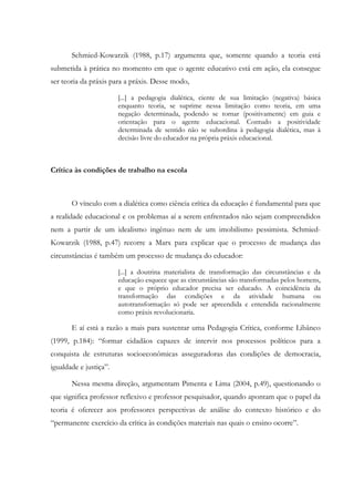 Schmied-Kowarzik (1988, p.17) argumenta que, somente quando a teoria está
submetida à prática no momento em que o agente educativo está em ação, ela consegue
ser teoria da práxis para a práxis. Desse modo,
[...] a pedagogia dialética, ciente de sua limitação (negativa) básica
enquanto teoria, se suprime nessa limitação como teoria, em uma
negação determinada, podendo se tornar (positivamente) em guia e
orientação para o agente educacional. Contudo a positividade
determinada de sentido não se subordina à pedagogia dialética, mas à
decisão livre do educador na própria práxis educacional.
Crítica às condições de trabalho na escola
O vínculo com a dialética como ciência crítica da educação é fundamental para que
a realidade educacional e os problemas aí a serem enfrentados não sejam compreendidos
nem a partir de um idealismo ingênuo nem de um imobilismo pessimista. Schmied-
Kowarzik (1988, p.47) recorre a Marx para explicar que o processo de mudança das
circunstâncias é também um processo de mudança do educador:
[...] a doutrina materialista de transformação das circunstâncias e da
educação esquece que as circunstâncias são transformadas pelos homens,
e que o próprio educador precisa ser educado. A coincidência da
transformação das condições e da atividade humana ou
autotransformação só pode ser apreendida e entendida racionalmente
como práxis revolucionaria.
E aí está a razão a mais para sustentar uma Pedagogia Crítica, conforme Libâneo
(1999, p.184): “formar cidadãos capazes de intervir nos processos políticos para a
conquista de estruturas socioeconômicas asseguradoras das condições de democracia,
igualdade e justiça”.
Nessa mesma direção, argumentam Pimenta e Lima (2004, p.49), questionando o
que significa professor reflexivo e professor pesquisador, quando apontam que o papel da
teoria é oferecer aos professores perspectivas de análise do contexto histórico e do
“permanente exercício da crítica às condições materiais nas quais o ensino ocorre”.
 