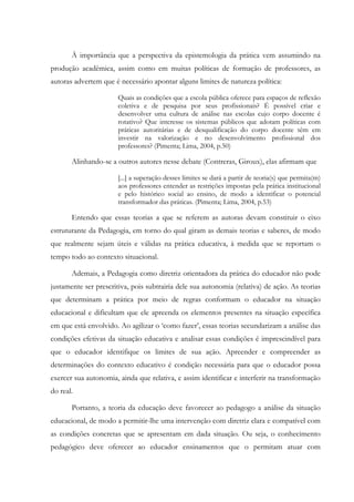 À importância que a perspectiva da epistemologia da prática vem assumindo na
produção acadêmica, assim como em muitas políticas de formação de professores, as
autoras advertem que é necessário apontar alguns limites de natureza política:
Quais as condições que a escola pública oferece para espaços de reflexão
coletiva e de pesquisa por seus profissionais? É possível criar e
desenvolver uma cultura de análise nas escolas cujo corpo docente é
rotativo? Que interesse os sistemas públicos que adotam políticas com
práticas autoritárias e de desqualificação do corpo docente têm em
investir na valorização e no desenvolvimento profissional dos
professores? (Pimenta; Lima, 2004, p.50)
Alinhando-se a outros autores nesse debate (Contreras, Giroux), elas afirmam que
[...] a superação desses limites se dará a partir de teoria(s) que permita(m)
aos professores entender as restrições impostas pela prática institucional
e pelo histórico social ao ensino, de modo a identificar o potencial
transformador das práticas. (Pimenta; Lima, 2004, p.53)
Entendo que essas teorias a que se referem as autoras devam constituir o eixo
estruturante da Pedagogia, em torno do qual giram as demais teorias e saberes, de modo
que realmente sejam úteis e válidas na prática educativa, à medida que se reportam o
tempo todo ao contexto situacional.
Ademais, a Pedagogia como diretriz orientadora da prática do educador não pode
justamente ser prescritiva, pois subtrairia dele sua autonomia (relativa) de ação. As teorias
que determinam a prática por meio de regras conformam o educador na situação
educacional e dificultam que ele apreenda os elementos presentes na situação específica
em que está envolvido. Ao agilizar o ‘como fazer’, essas teorias secundarizam a análise das
condições efetivas da situação educativa e analisar essas condições é imprescindível para
que o educador identifique os limites de sua ação. Apreender e compreender as
determinações do contexto educativo é condição necessária para que o educador possa
exercer sua autonomia, ainda que relativa, e assim identificar e interferir na transformação
do real.
Portanto, a teoria da educação deve favorecer ao pedagogo a análise da situação
educacional, de modo a permitir-lhe uma intervenção com diretriz clara e compatível com
as condições concretas que se apresentam em dada situação. Ou seja, o conhecimento
pedagógico deve oferecer ao educador ensinamentos que o permitam atuar com
 