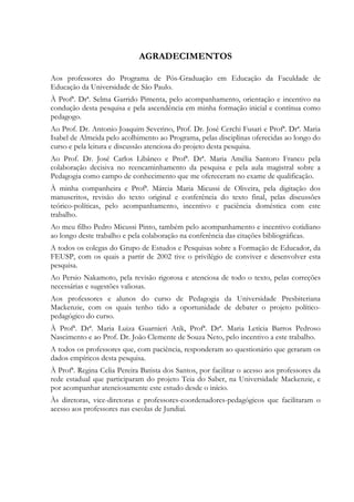 AGRADECIMENTOS
Aos professores do Programa de Pós-Graduação em Educação da Faculdade de
Educação da Universidade de São Paulo.
À Profª. Drª. Selma Garrido Pimenta, pelo acompanhamento, orientação e incentivo na
condução desta pesquisa e pela ascendência em minha formação inicial e contínua como
pedagogo.
Ao Prof. Dr. Antonio Joaquim Severino, Prof. Dr. José Cerchi Fusari e Profª. Drª. Maria
Isabel de Almeida pelo acolhimento ao Programa, pelas disciplinas oferecidas ao longo do
curso e pela leitura e discussão atenciosa do projeto desta pesquisa.
Ao Prof. Dr. José Carlos Libâneo e Profª. Drª. Maria Amélia Santoro Franco pela
colaboração decisiva no reencaminhamento da pesquisa e pela aula magistral sobre a
Pedagogia como campo de conhecimento que me ofereceram no exame de qualificação.
À minha companheira e Profª. Márcia Maria Micussi de Oliveira, pela digitação dos
manuscritos, revisão do texto original e conferência do texto final, pelas discussões
teórico-políticas, pelo acompanhamento, incentivo e paciência doméstica com este
trabalho.
Ao meu filho Pedro Micussi Pinto, também pelo acompanhamento e incentivo cotidiano
ao longo deste trabalho e pela colaboração na conferência das citações bibliográficas.
A todos os colegas do Grupo de Estudos e Pesquisas sobre a Formação de Educador, da
FEUSP, com os quais a partir de 2002 tive o privilégio de conviver e desenvolver esta
pesquisa.
Ao Persio Nakamoto, pela revisão rigorosa e atenciosa de todo o texto, pelas correções
necessárias e sugestões valiosas.
Aos professores e alunos do curso de Pedagogia da Universidade Presbiteriana
Mackenzie, com os quais tenho tido a oportunidade de debater o projeto político-
pedagógico do curso.
À Profª. Drª. Maria Luiza Guarnieri Atik, Profª. Drª. Maria Letícia Barros Pedroso
Nascimento e ao Prof. Dr. João Clemente de Souza Neto, pelo incentivo a este trabalho.
A todos os professores que, com paciência, responderam ao questionário que geraram os
dados empíricos desta pesquisa.
À Profª. Regina Celia Pereira Batista dos Santos, por facilitar o acesso aos professores da
rede estadual que participaram do projeto Teia do Saber, na Universidade Mackenzie, e
por acompanhar atenciosamente este estudo desde o início.
Às diretoras, vice-diretoras e professores-coordenadores-pedagógicos que facilitaram o
acesso aos professores nas escolas de Jundiaí.
 
