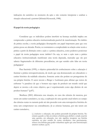 indicações de caminhos no momento da ação e não somente interpretar e analisar a
situação educacional a posteriori (Schmied-Kowarzik, 1988).
O papel da teoria pedagógica
Considerar que os indivíduos podem interferir na herança recebida implica em
compreender a prática educativa institucionalizada passível de transformação. No âmbito
da prática escolar, a teoria pedagógica desempenha um papel importante para que essa
prática possa ser alterada. Porém, se constatamos a complexidade na relação entre teoria e
prática a partir da distinção entre a ação e a prática educativa, como podemos posicionar
o papel da teoria pedagógica nesse âmbito? Ou seja, se nem a ação nem a prática
educativa institucionalizada manifestam uma teoria depurada, marcadas que são por
saberes fragmentados de diferentes procedências, em que sentido cabe falar em teoria
pedagógica?
Para Sacristán (1999), o objetivo primordial do conhecimento sobre a educação é
iluminar a prática retrospectivamente, de modo que seja desmascarado aos educadores o
caráter histórico da realidade educativa. Somente assim eles podem ser protagonistas de
sua própria história. O autor recorre a Berger e Luckmann para afirmar que temos de
enfrentar “o paradoxo de que o homem seja capaz de produzir um mundo social que
depois se mostra a ele como objetivo, que é experimentado como algo distinto de um
produto humano” (p.87).
Muribeca (2001) diferencia essa situação, no caso das ciências da natureza, por
terem um caráter cumulativo, ou seja, a explicação de uma questão atual relativa ao campo
das ciências exatas ou naturais pode até não proceder com uma retrospectiva histórica do
tema sem comprometer seu entendimento. Já as ciências humanas, por não terem um
caráter cumulativo,
[...] inclusive a educação, não podem prescindir da própria história. No
entanto quando se fala em refazer a história para definir o estado atual de
uma questão, em educação, isso não significa recuperar sua história
canônica, no pior sentido do termo escolástico, mas precisamente,
refazer essa história para poder vislumbrar aquilo que uma historicização
anterior ocultara. (p.21)
 