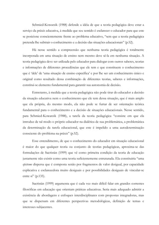 Schmied-Kowarzik (1988) defende a idéia de que a teoria pedagógica deve estar a
serviço da práxis educativa, à medida que seu sentido é esclarecer o educador para que este
se posicione conscientemente frente ao problema educativo, “sem que a teoria pedagógica
pretenda lhe subtrair o conhecimento e a decisão das situações educacionais” (p.52).
Há nesse sentido a compreensão que nenhuma teoria pedagógica é totalmente
incorporada em uma situação de ensino nem mesmo deve sê-la em nenhuma situação. A
teoria pedagógica deve ser utilizada pelo educador para dialogar com outros saberes, teorias
e informações de diferentes procedências que ele tem e que constituem o conhecimento
que é ‘dele’ de ‘uma situação de ensino específica’ e por lhe ser um conhecimento único e
original como resultado dessa combinação de diferentes teorias, saberes e informações,
constitui-se elemento fundamental para garantir sua autonomia de decisão.
Entretanto, à medida que a teoria pedagógica não pode tirar do educador a decisão
da situação educativa nem o conhecimento que ele tem dessa situação, que é mais amplo
que ela própria, do mesmo modo, ela não pode se furtar de ser orientação teórica
fundamental para o conhecimento e a decisão de situações educacionais. Nesse sentido,
para Schmied-Kowarzik (1988), a tarefa da teoria pedagógica “consiste em que ela
introduz de tal modo o próprio educador na dialética de sua problemática, a problemática
da determinação da tarefa educacional, que este é impelido a uma autodeterminação
consciente do problema na práxis” (p.52).
Esse entendimento, de que o conhecimento do educador em situação educacional
é maior do que qualquer teoria ou conjunto de teorias pedagógicas, aproxima-se das
formulações de Sacristán (1999) que vê como primeira condição da teoria de educação
justamente não existir como uma teoria suficientemente estruturada. Ela constituiria “uma
episteme dispersa que é composta senão por fragmentos de valor desigual, por capacidade
explicativa e esclarecedora muito desiguais e por possibilidades desiguais de vincular-se
entre si” (p.135).
Sacristán (1999) argumenta que é cada vez mais difícil falar em grandes correntes
filosóficas em educação que orientam práticas educativas. Seria mais adequado admitir a
existência de abordagens e enfoques interdisciplinares com propostas integradoras, mas
que se dispersam em diferentes perspectivas metodológicas, definição de temas e
interesses subjacentes.
 