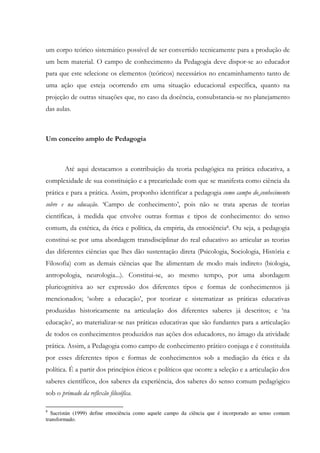 um corpo teórico sistemático possível de ser convertido tecnicamente para a produção de
um bem material. O campo de conhecimento da Pedagogia deve dispor-se ao educador
para que este selecione os elementos (teóricos) necessários no encaminhamento tanto de
uma ação que esteja ocorrendo em uma situação educacional específica, quanto na
projeção de outras situações que, no caso da docência, consubstancia-se no planejamento
das aulas.
Um conceito amplo de Pedagogia
Até aqui destacamos a contribuição da teoria pedagógica na prática educativa, a
complexidade de sua constituição e a precariedade com que se manifesta como ciência da
prática e para a prática. Assim, proponho identificar a pedagogia como campo do conhecimento
sobre e na educação. ‘Campo de conhecimento’, pois não se trata apenas de teorias
científicas, à medida que envolve outras formas e tipos de conhecimento: do senso
comum, da estética, da ética e política, da empiria, da etnociência8. Ou seja, a pedagogia
constitui-se por uma abordagem transdisciplinar do real educativo ao articular as teorias
das diferentes ciências que lhes dão sustentação direta (Psicologia, Sociologia, História e
Filosofia) com as demais ciências que lhe alimentam de modo mais indireto (biologia,
antropologia, neurologia...). Constitui-se, ao mesmo tempo, por uma abordagem
pluricognitiva ao ser expressão dos diferentes tipos e formas de conhecimentos já
mencionados; ‘sobre a educação’, por teorizar e sistematizar as práticas educativas
produzidas historicamente na articulação dos diferentes saberes já descritos; e ‘na
educação’, ao materializar-se nas práticas educativas que são fundantes para a articulação
de todos os conhecimentos produzidos nas ações dos educadores, no âmago da atividade
prática. Assim, a Pedagogia como campo de conhecimento prático conjuga e é constituída
por esses diferentes tipos e formas de conhecimentos sob a mediação da ética e da
política. É a partir dos princípios éticos e políticos que ocorre a seleção e a articulação dos
saberes científicos, dos saberes da experiência, dos saberes do senso comum pedagógico
sob o primado da reflexão filosófica.
8
Sacristán (1999) define etnociência como aquele campo da ciência que é incorporado ao senso comum
transformado.
 