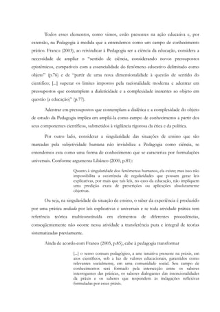 Todos esses elementos, como vimos, estão presentes na ação educativa e, por
extensão, na Pedagogia à medida que a entendemos como um campo de conhecimento
prático. Franco (2003), ao reivindicar à Pedagogia ser a ciência da educação, considera a
necessidade de ampliar o “sentido de ciência, considerando novos pressupostos
epistêmicos, compatíveis com a essencialidade do fenômeno educativo delimitado como
objeto” (p.76) e de “partir de uma nova dimensionalidade à questão de sentido do
cientifico; [...] superar os limites impostos pela racionalidade moderna e adentrar em
pressupostos que contemplem a dialeticidade e a complexidade inerentes ao objeto em
questão (a educação)” (p.77).
Adentrar em pressupostos que contemplam a dialética e a complexidade do objeto
de estudo da Pedagogia implica em ampliá-la como campo de conhecimento a partir dos
seus componentes científicos, submetidos à vigilância rigorosa da ética e da política.
Por outro lado, considerar a singularidade das situações de ensino que são
marcadas pela subjetividade humana não inviabiliza a Pedagogia como ciência, se
entendemos esta como uma forma de conhecimento que se caracteriza por formulações
universais. Conforme argumenta Libâneo (2000, p.81):
Quanto à singularidade dos fenômenos humanos, ela existe; mas isso não
impossibilita a ocorrência de regularidades que possam gerar leis
explicativas, por mais que tais leis, no caso da educação, não impliquem
uma predição exata de prescrições ou aplicações absolutamente
objetivas.
Ou seja, na singularidade da situação de ensino, o saber da experiência é produzido
por uma prática mediada por leis explicativas e universais e se toda atividade prática tem
referência teórica multiconstituída em elementos de diferentes procedências,
conseqüentemente não ocorre nessa atividade a transferência pura e integral de teorias
sistematizadas previamente.
Ainda de acordo com Franco (2003, p.85), cabe à pedagogia transformar
[...] o senso comum pedagógico, a arte intuitiva presente na práxis, em
atos científicos, sob a luz de valores educacionais, garantidos como
relevantes socialmente, em uma comunidade social. Seu campo de
conhecimentos será formado pela intersecção entre os saberes
interrogantes das práticas, os saberes dialogantes das intencionalidades
da práxis e os saberes que respondem às indagações reflexivas
formuladas por essas práxis.
 