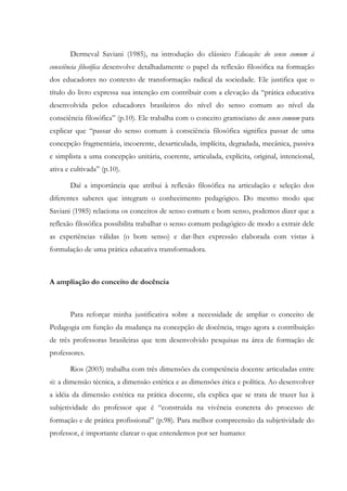 Dermeval Saviani (1985), na introdução do clássico Educação: do senso comum à
consciência filosófica desenvolve detalhadamente o papel da reflexão filosófica na formação
dos educadores no contexto de transformação radical da sociedade. Ele justifica que o
título do livro expressa sua intenção em contribuir com a elevação da “prática educativa
desenvolvida pelos educadores brasileiros do nível do senso comum ao nível da
consciência filosófica” (p.10). Ele trabalha com o conceito gramsciano de senso comum para
explicar que “passar do senso comum à consciência filosófica significa passar de uma
concepção fragmentária, incoerente, desarticulada, implícita, degradada, mecânica, passiva
e simplista a uma concepção unitária, coerente, articulada, explícita, original, intencional,
ativa e cultivada” (p.10).
Daí a importância que atribui à reflexão filosófica na articulação e seleção dos
diferentes saberes que integram o conhecimento pedagógico. Do mesmo modo que
Saviani (1985) relaciona os conceitos de senso comum e bom senso, podemos dizer que a
reflexão filosófica possibilita trabalhar o senso comum pedagógico de modo a extrair dele
as experiências válidas (o bom senso) e dar-lhes expressão elaborada com vistas à
formulação de uma prática educativa transformadora.
A ampliação do conceito de docência
Para reforçar minha justificativa sobre a necessidade de ampliar o conceito de
Pedagogia em função da mudança na concepção de docência, trago agora a contribuição
de três professoras brasileiras que tem desenvolvido pesquisas na área de formação de
professores.
Rios (2003) trabalha com três dimensões da competência docente articuladas entre
si: a dimensão técnica, a dimensão estética e as dimensões ética e política. Ao desenvolver
a idéia da dimensão estética na prática docente, ela explica que se trata de trazer luz à
subjetividade do professor que é “construída na vivência concreta do processo de
formação e de prática profissional” (p.98). Para melhor compreensão da subjetividade do
professor, é importante clarear o que entendemos por ser humano:
 