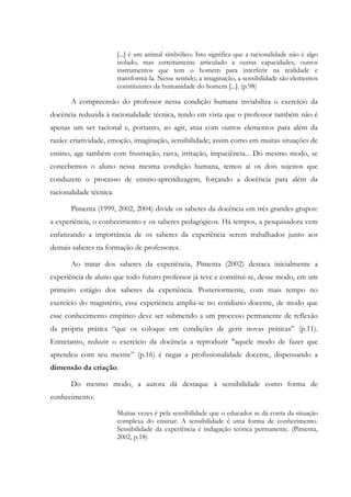 [...] é um animal simbólico. Isto significa que a racionalidade não é algo
isolado, mas estreitamente articulado a outras capacidades, outros
instrumentos que tem o homem para interferir na realidade e
transformá-la. Nesse sentido, a imaginação, a sensibilidade são elementos
constituintes da humanidade do homem [...]. (p.98)
A compreensão do professor nessa condição humana inviabiliza o exercício da
docência reduzida à racionalidade técnica, tendo em vista que o professor também não é
apenas um ser racional e, portanto, ao agir, atua com outros elementos para além da
razão: criatividade, emoção, imaginação, sensibilidade; assim como em muitas situações de
ensino, age também com frustração, raiva, irritação, impaciência... Do mesmo modo, se
concebemos o aluno nessa mesma condição humana, temos aí os dois sujeitos que
conduzem o processo de ensino-aprendizagem, forçando a docência para além da
racionalidade técnica.
Pimenta (1999, 2002, 2004) divide os saberes da docência em três grandes grupos:
a experiência, o conhecimento e os saberes pedagógicos. Há tempos, a pesquisadora vem
enfatizando a importância de os saberes da experiência serem trabalhados junto aos
demais saberes na formação de professores.
Ao tratar dos saberes da experiência, Pimenta (2002) destaca inicialmente a
experiência de aluno que todo futuro professor já teve e constitui-se, desse modo, em um
primeiro estágio dos saberes da experiência. Posteriormente, com mais tempo no
exercício do magistério, essa experiência amplia-se no cotidiano docente, de modo que
esse conhecimento empírico deve ser submetido a um processo permanente de reflexão
da própria prática “que os coloque em condições de gerir novas práticas” (p.11).
Entretanto, reduzir o exercício da docência a reproduzir "aquele modo de fazer que
aprendeu com seu mestre” (p.16) é negar a profissionalidade docente, dispensando a
dimensão da criação.
Do mesmo modo, a autora dá destaque à sensibilidade como forma de
conhecimento:
Muitas vezes é pela sensibilidade que o educador se dá conta da situação
complexa do ensinar. A sensibilidade é uma forma de conhecimento.
Sensibilidade da experiência é indagação teórica permanente. (Pimenta,
2002, p.18)
 