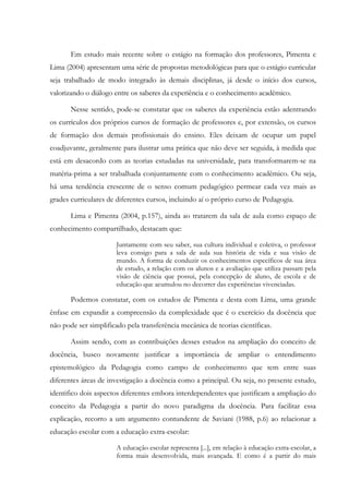 Em estudo mais recente sobre o estágio na formação dos professores, Pimenta e
Lima (2004) apresentam uma série de propostas metodológicas para que o estágio curricular
seja trabalhado de modo integrado às demais disciplinas, já desde o início dos cursos,
valorizando o diálogo entre os saberes da experiência e o conhecimento acadêmico.
Nesse sentido, pode-se constatar que os saberes da experiência estão adentrando
os currículos dos próprios cursos de formação de professores e, por extensão, os cursos
de formação dos demais profissionais do ensino. Eles deixam de ocupar um papel
coadjuvante, geralmente para ilustrar uma prática que não deve ser seguida, à medida que
está em desacordo com as teorias estudadas na universidade, para transformarem-se na
matéria-prima a ser trabalhada conjuntamente com o conhecimento acadêmico. Ou seja,
há uma tendência crescente de o senso comum pedagógico permear cada vez mais as
grades curriculares de diferentes cursos, incluindo aí o próprio curso de Pedagogia.
Lima e Pimenta (2004, p.157), ainda ao tratarem da sala de aula como espaço de
conhecimento compartilhado, destacam que:
Juntamente com seu saber, sua cultura individual e coletiva, o professor
leva consigo para a sala de aula sua história de vida e sua visão de
mundo. A forma de conduzir os conhecimentos específicos de sua área
de estudo, a relação com os alunos e a avaliação que utiliza passam pela
visão de ciência que possui, pela concepção de aluno, de escola e de
educação que acumulou no decorrer das experiências vivenciadas.
Podemos constatar, com os estudos de Pimenta e desta com Lima, uma grande
ênfase em expandir a compreensão da complexidade que é o exercício da docência que
não pode ser simplificado pela transferência mecânica de teorias científicas.
Assim sendo, com as contribuições desses estudos na ampliação do conceito de
docência, busco novamente justificar a importância de ampliar o entendimento
epistemológico da Pedagogia como campo de conhecimento que tem entre suas
diferentes áreas de investigação a docência como a principal. Ou seja, no presente estudo,
identifico dois aspectos diferentes embora interdependentes que justificam a ampliação do
conceito da Pedagogia a partir do novo paradigma da docência. Para facilitar essa
explicação, recorro a um argumento contundente de Saviani (1988, p.6) ao relacionar a
educação escolar com a educação extra-escolar:
A educação escolar representa [...], em relação à educação extra-escolar, a
forma mais desenvolvida, mais avançada. E como é a partir do mais
 