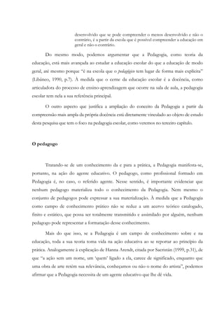 desenvolvido que se pode compreender o menos desenvolvido e não o
contrário, é a partir da escola que é possível compreender a educação em
geral e não o contrário.
Do mesmo modo, podemos argumentar que a Pedagogia, como teoria da
educação, está mais avançada ao estudar a educação escolar do que a educação de modo
geral, até mesmo porque “é na escola que o pedagógico tem lugar de forma mais explícita”
(Libâneo, 1990, p.7). À medida que o cerne da educação escolar é a docência, como
articuladora do processo de ensino-aprendizagem que ocorre na sala de aula, a pedagogia
escolar tem nela a sua referência principal.
O outro aspecto que justifica a ampliação do conceito da Pedagogia a partir da
compreensão mais ampla da própria docência está diretamente vinculado ao objeto de estudo
desta pesquisa que tem o foco na pedagogia escolar, como veremos no terceiro capítulo.
O pedagogo
Tratando-se de um conhecimento da e para a prática, a Pedagogia manifesta-se,
portanto, na ação do agente educativo. O pedagogo, como profissional formado em
Pedagogia é, no caso, o referido agente. Nesse sentido, é importante evidenciar que
nenhum pedagogo materializa todo o conhecimento da Pedagogia. Nem mesmo o
conjunto de pedagogos pode expressar a sua materialização. À medida que a Pedagogia
como campo de conhecimento prático não se reduz a um acervo teórico catalogado,
finito e estático, que possa ser totalmente transmitido e assimilado por alguém, nenhum
pedagogo pode representar a formatação desse conhecimento.
Mais do que isso, se a Pedagogia é um campo de conhecimento sobre e na
educação, toda a sua teoria toma vida na ação educativa ao se reportar ao princípio da
prática. Analogamente à explicação de Hanna Arendt, citada por Sacristán (1999, p.31), de
que “a ação sem um nome, um ‘quem’ ligado a ela, carece de significado, enquanto que
uma obra de arte retém sua relevância, conheçamos ou não o nome do artista”, podemos
afirmar que a Pedagogia necessita de um agente educativo que lhe dê vida.
 