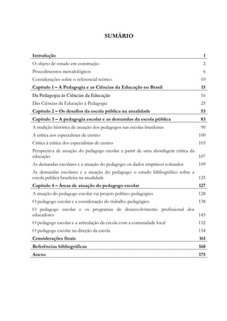 SUMÁRIO
Introdução 1
O objeto de estudo em construção 2
Procedimentos metodológicos 6
Considerações sobre o referencial teórico 10
Capítulo 1 – A Pedagogia e as Ciências da Educação no Brasil 15
Da Pedagogia às Ciências da Educação 16
Das Ciências da Educação à Pedagogia 25
Capítulo 2 – Os desafios da escola pública na atualidade 53
Capítulo 3 – A pedagogia escolar e as demandas da escola pública 83
A tradição histórica de atuação dos pedagogos nas escolas brasileiras 90
A crítica aos especialistas de ensino 100
Crítica à crítica dos especialistas de ensino 103
Perspectiva de atuação do pedagogo escolar a partir de uma abordagem crítica da
educação 107
As demandas escolares e a atuação do pedagogo: os dados empíricos coletados 109
As demandas escolares e a atuação do pedagogo: o estudo bibliográfico sobre a
escola pública brasileira na atualidade 125
Capítulo 4 – Áreas de atuação do pedagogo escolar 127
A atuação do pedagogo escolar via projeto político-pedagógico 128
O pedagogo escolar e a coordenação do trabalho pedagógico 138
O pedagogo escolar e os programas de desenvolvimento profissional dos
educadores 145
O pedagogo escolar e a articulação da escola com a comunidade local 152
O pedagogo escolar na direção da escola 154
Considerações finais 161
Referências bibliográficas 168
Anexo 175
 