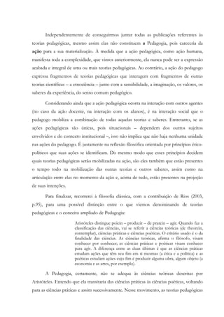 Independentemente de conseguirmos juntar todas as publicações referentes às
teorias pedagógicas, mesmo assim elas não constituem a Pedagogia, pois careceria da
ação para a sua materialização. À medida que a ação pedagógica, como ação humana,
manifesta toda a complexidade, que vimos anteriormente, ela nunca pode ser a expressão
acabada e integral de uma ou mais teorias pedagógicas. Ao contrário, a ação do pedagogo
expressa fragmentos de teorias pedagógicas que interagem com fragmentos de outras
teorias científicas – a etnociência – junto com a sensibilidade, a imaginação, os valores, os
saberes da experiência, do senso comum pedagógico.
Considerando ainda que a ação pedagógica ocorra na interação com outros agentes
(no caso da ação docente, na interação com os alunos), é na interação social que o
pedagogo mobiliza a combinação de todas aquelas teorias e saberes. Entretanto, se as
ações pedagógicas são únicas, pois situacionais – dependem dos outros sujeitos
envolvidos e do contexto institucional –, isso não implica que não haja nenhuma unidade
nas ações do pedagogo. É justamente na reflexão filosófica orientada por princípios ético-
políticos que suas ações se identificam. Do mesmo modo que esses princípios decidem
quais teorias pedagógicas serão mobilizadas na ação, são eles também que estão presentes
o tempo todo na mobilização das outras teorias e outros saberes, assim como na
articulação entre elas no momento da ação e, acima de tudo, estão presentes na projeção
de suas intenções.
Para finalizar, recorrerei à filosofia clássica, com a contribuição de Rios (2003,
p.95), para uma possível distinção entre o que viemos denominando de teorias
pedagógicas e o conceito ampliado de Pedagogia:
Aristóteles distingue poiein – produzir – de pratein – agir. Quando faz a
classificação das ciências, vai se referir a ciências teóricas (de theorein,
contemplar), ciências práticas e ciências poéticas. O critério usado é o da
finalidade das ciências. As ciências teóricas, afirma o filósofo, visam
conhecer por conhecer; as ciências práticas e poéticas visam conhecer
para agir. A diferença entre as duas últimas é que as ciências práticas
estudam ações que têm seu fim em si mesmas (a ética e a política) e as
poéticas estudam ações cujo fim é produzir alguma obra, algum objeto (a
economia e as artes, por exemplo).
A Pedagogia, certamente, não se adequa às ciências teóricas descritas por
Aristóteles. Entendo que ela transitaria das ciências práticas às ciências poéticas, voltando
para as ciências práticas e assim sucessivamente. Nesse movimento, as teorias pedagógicas
 