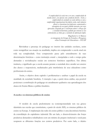 A complexidade da escola tem a ver com a complexidade do
mundo atual e, em especial, com a profissão docente. Assim, a
complexidade da sociedade na escola imbrica-se com a
complexidade organizacional da própria escola, onde inúmeros
olhares se concentram nos professores, aumentando a
abrangência do seu papel, pedindo inovações, por vezes
apressadas, desejando que se construam valores e certezas que
a sociedade desmoronou, pedindo que renovem os seus
conhecimentos ao ritmo que a sociedade da informação impõe.
Dagoberto L. S. Marcos
ex-integrante do Grupo de Estudos e Pesquisas
sobre Formação de Educadores – FEUSP
Reivindicar a presença do pedagogo no interior das unidades escolares, assim
como ressignificar sua atuação na atualidade, implica em compreender a escola atual em
toda sua complexidade. Essa compreensão passa pelo entendimento de suas
determinações históricas – como instituição estatal –, interpeladas a todo o tempo pelas
demandas e reivindicações sociais em contextos históricos específicos. Em última
instância, o significado que a escola assume perante a sociedade deve atender aos anseios
dos alunos e responsáveis, mediatizados pela interferência de seus educadores como
profissionais do ensino.
Assim, o objetivo deste capítulo é problematizar e analisar o papel da escola na
atualidade da sociedade brasileira. A intenção é que, a partir dessa análise, seja possível
posicionar a contribuição do pedagogo no atendimento qualitativo nas aprendizagens dos
alunos do Ensino Básico e público brasileiro.
A escola e os sistemas públicos de ensino
O modelo de escola predominante na contemporaneidade tem sua gênese
identitária nas escolas que constituíram, a partir do século XIX, os sistemas públicos de
ensino na Europa. A implantação das redes de ensino público é uma decorrência histórica
da consolidação do capitalismo industrial. De um lado, o desenvolvimento das forças
produtivas demandava trabalhadores com um mínimo de preparo intelectual e social para
ocuparem as diferentes funções nos centros produtivos. Por outro lado, o ideário
 