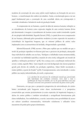 moderno de construção de uma outra ordem social implicava na formação de um novo
homem – a transformação dos súditos em cidadãos. Assim, a escolarização passa a ter um
papel fundamental para a construção de uma sociedade aberta em contraposição à
sociedade cristalizada e fechada do modo de produção feudal.
A compreensão de ser humano, a partir da idéia de natureza humana, sobrepõe-se
ao entendimento do homem como expressão singular de uma essência humana divina
pré-determinada e inaugura o entendimento de humano como sendo constituído a partir
de sua própria individualidade. Segundo Saviani (1983), é a partir dessa nova compreensão
de ser humano, elaborada pelos pensadores modernos já como expressão de ascensão e
consolidação da hegemonia burguesa, que os sistemas públicos de ensino serão
implantados com as características de laicidade, obrigatoriedade e gratuidade.
Schmied-Kowarzik (1988) recorre a Marx para explicar que na medida em que o
modo de produção capitalista revoluciona pela base o processo de produção, alcançando
força individual de trabalho em sua base, “desfigura o trabalhador numa monstruosidade,
ao estimular sua habilidade específica à maneira de uma estufa, subjugando um mundo de
aptidões e inclinações produtivas” (p.46). Isso começa com a esterilização intelectual dos
jovens e ainda, segundo Marx, “para impedir esta total desfiguração das massas populares
gerada pela divisão do trabalho (na produção capitalista), Adam Smith recomenda o
ensino público, a partir do Estado” (p.46). Conseqüentemente, seria introduzido o ensino
público nas nações industrializadas, de modo a representar:
[...] o produto de um processo de socialização natural que, pressionado
pela reprodução das condições existentes, serve mais e mais à
qualificação de forças de trabalho, em vez de gerar indivíduos com uma
formação universal como portadores autônomos da práxis social. (p.46)
Entretanto, em que pese a perspectiva progressista da universalização do ensino
básico reivindicada pela burguesia como classe revolucionária e a perspectiva
conservadora que assume posteriormente já como expressão da hegemonia burguesa, a
defesa do ensino público é também reivindicada e ressignificada historicamente pela
classe trabalhadora. Aos trabalhadores, a escola é necessária como possibilidade de acesso
aos saberes científicos sistematizados, valorizados socialmente e utilizados como
mecanismo de poder pelos grupos dominantes.
 