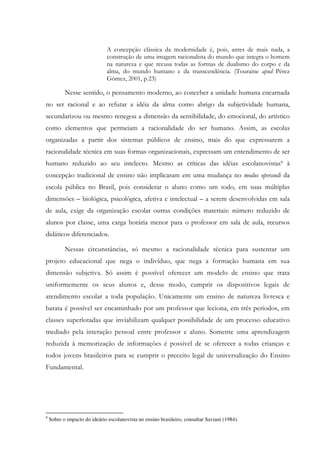 A concepção clássica da modernidade é, pois, antes de mais nada, a
construção de uma imagem racionalista do mundo que integra o homem
na natureza e que recusa todas as formas de dualismo do corpo e da
alma, do mundo humano e da transcendência. (Touraine apud Pérez
Gómez, 2001, p.23)
Nesse sentido, o pensamento moderno, ao conceber a unidade humana encarnada
no ser racional e ao refutar a idéia da alma como abrigo da subjetividade humana,
secundarizou ou mesmo renegou a dimensão da sensibilidade, do emocional, do artístico
como elementos que permeiam a racionalidade do ser humano. Assim, as escolas
organizadas a partir dos sistemas públicos de ensino, mais do que expressarem a
racionalidade técnica em suas formas organizacionais, expressam um entendimento de ser
humano reduzido ao seu intelecto. Mesmo as críticas das idéias escolanovistas9 à
concepção tradicional de ensino não implicaram em uma mudança no modus operandi da
escola pública no Brasil, pois considerar o aluno como um todo, em suas múltiplas
dimensões – biológica, psicológica, afetiva e intelectual – a serem desenvolvidas em sala
de aula, exige da organização escolar outras condições materiais: número reduzido de
alunos por classe, uma carga horária menor para o professor em sala de aula, recursos
didáticos diferenciados.
Nessas circunstâncias, só mesmo a racionalidade técnica para sustentar um
projeto educacional que nega o indivíduo, que nega a formação humana em sua
dimensão subjetiva. Só assim é possível oferecer um modelo de ensino que trata
uniformemente os seus alunos e, desse modo, cumprir os dispositivos legais de
atendimento escolar a toda população. Unicamente um ensino de natureza livresca e
barata é possível ser encaminhado por um professor que leciona, em três períodos, em
classes superlotadas que inviabilizam qualquer possibilidade de um processo educativo
mediado pela interação pessoal entre professor e aluno. Somente uma aprendizagem
reduzida à memorização de informações é possível de se oferecer a todas crianças e
todos jovens brasileiros para se cumprir o preceito legal de universalização do Ensino
Fundamental.
9
Sobre o impacto do ideário escolanovista no ensino brasileiro, consultar Saviani (1984).
 