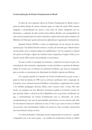 A universalização do Ensino Fundamental no Brasil
O início de uma expansão efetiva do Ensino Fundamental no Brasil ocorre a
partir da última década de setenta. Somente agora, no início do século XXI, estamos
atingindo a universalização do acesso a esse ramo de ensino obrigatório por lei.
Entretanto, a expansão da rede escolar nestas últimas décadas vem acompanhada de
uma extrema pauperização do ensino oferecido, comprovada tanto pelas avaliações do
Ministério da Educação quanto pelas provas aplicadas por organizações internacionais.
Segundo Saviani (2003b), o atraso na implantação de um sistema de ensino
nacional gera “um déficit histórico imenso e secular, de tal modo que o Brasil ainda é
um dos países com os maiores índices de analfabetismo” (p.111), enquanto a maioria
dos países da Europa e alguns da América Latina (Argentina, Uruguai, Chile), já no
final do século XIX, haviam universalizado a escola básica.
No que se refere à concepção de educação, a expansão do ensino no país veio
marcada pela visão tecnicista, organizando o ensino brasileiro no período da ditadura
militar de acordo com os ditames do taylorismo-fordismo, que buscava transportar
para as escolas os mecanismos de objetivação do trabalho vigentes nas fábricas.
Um segundo período de expansão do Ensino Fundamental no país ocorre a
partir do final da década de 1980 com as reformas neoliberais. Sob a inspiração do
toyotismo, essas reformas buscam flexibilizar e diversificar a organização das escolas
e do trabalho pedagógico (Saviani, 2002), como veremos mais à frente. De todo
modo, em qualquer um dos diferentes momentos políticos da história recente do
país (período militar e advento da Nova República com os governos neoliberais) em
que a universalização do Ensino Fundamental vem se efetivando, ela ocorre
acompanhada por uma série de precariedades decorrentes, em sua maioria, pela falta
de investimento financeiro suficiente na área. O fato é que nunca tivemos no Brasil
um governo com determinação política de promover uma revolução educacional
com investimento maciço na área.
As verbas destinadas à Educação mesmo aparentando ser razoáveis – quando
comparadas com a de outros países – na verdade são insuficientes devido ao déficit
 