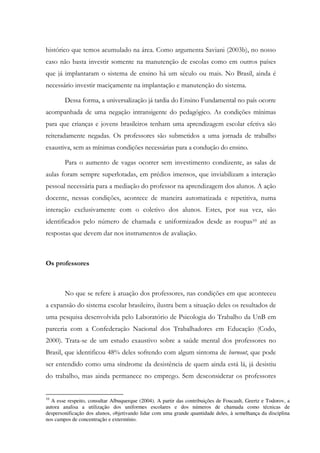 histórico que temos acumulado na área. Como argumenta Saviani (2003b), no nosso
caso não basta investir somente na manutenção de escolas como em outros países
que já implantaram o sistema de ensino há um século ou mais. No Brasil, ainda é
necessário investir maciçamente na implantação e manutenção do sistema.
Dessa forma, a universalização já tardia do Ensino Fundamental no país ocorre
acompanhada de uma negação intransigente do pedagógico. As condições mínimas
para que crianças e jovens brasileiros tenham uma aprendizagem escolar efetiva são
reiteradamente negadas. Os professores são submetidos a uma jornada de trabalho
exaustiva, sem as mínimas condições necessárias para a condução do ensino.
Para o aumento de vagas ocorrer sem investimento condizente, as salas de
aulas foram sempre superlotadas, em prédios imensos, que inviabilizam a interação
pessoal necessária para a mediação do professor na aprendizagem dos alunos. A ação
docente, nessas condições, acontece de maneira automatizada e repetitiva, numa
interação exclusivamente com o coletivo dos alunos. Estes, por sua vez, são
identificados pelo número de chamada e uniformizados desde as roupas10 até as
respostas que devem dar nos instrumentos de avaliação.
Os professores
No que se refere à atuação dos professores, nas condições em que aconteceu
a expansão do sistema escolar brasileiro, ilustra bem a situação deles os resultados de
uma pesquisa desenvolvida pelo Laboratório de Psicologia do Trabalho da UnB em
parceria com a Confederação Nacional dos Trabalhadores em Educação (Codo,
2000). Trata-se de um estudo exaustivo sobre a saúde mental dos professores no
Brasil, que identificou 48% deles sofrendo com algum sintoma de burnout, que pode
ser entendido como uma síndrome da desistência de quem ainda está lá, já desistiu
do trabalho, mas ainda permanece no emprego. Sem desconsiderar os professores
10
A esse respeito, consultar Albuquerque (2004). A partir das contribuições de Foucault, Geertz e Todorov, a
autora analisa a utilização dos uniformes escolares e dos números de chamada como técnicas de
despersonificação dos alunos, objetivando lidar com uma grande quantidade deles, à semelhança da disciplina
nos campos de concentração e extermínio.
 
