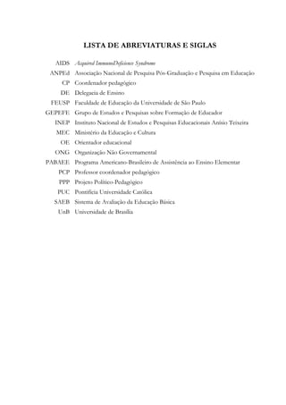 LISTA DE ABREVIATURAS E SIGLAS
AIDS Acquired ImmunoDeficience Syndrome
ANPEd Associação Nacional de Pesquisa Pós-Graduação e Pesquisa em Educação
CP Coordenador pedagógico
DE Delegacia de Ensino
FEUSP Faculdade de Educação da Universidade de São Paulo
GEPEFE Grupo de Estudos e Pesquisas sobre Formação de Educador
INEP Instituto Nacional de Estudos e Pesquisas Educacionais Anísio Teixeira
MEC Ministério da Educação e Cultura
OE Orientador educacional
ONG Organização Não Governamental
PABAEE Programa Americano-Brasileiro de Assistência ao Ensino Elementar
PCP Professor coordenador pedagógico
PPP Projeto Político-Pedagógico
PUC Pontifícia Universidade Católica
SAEB Sistema de Avaliação da Educação Básica
UnB Universidade de Brasília
 