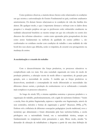 Como podemos observar, a maioria desses fatores estão relacionados às condições
em que ocorreu a universalização do Ensino Fundamental no país, conforme analisamos
anteriormente. Os demais fatores relacionam-se às condições de vida das famílias dos
alunos. De qualquer modo, o que é importante destacar e reforçar com os dados dessa
pesquisa é a situação perplexa em que os professores estão submetidos atualmente na
realidade educacional brasileira: ao mesmo tempo em que são colocados no centro dos
discursos das reformas educativas – assim como apontadas pelos pesquisadores da área
como atores fundamentais na melhoria da qualidade do ensino público –, são
confrontados no cotidiano escolar com condições de trabalho e uma realidade de vida
hostil dos seus alunos que dificulta, senão os impedem, de assumir esse protagonismo na
mudança do ensino.
A escolarização e o mundo do trabalho
Com o desenvolvimento das forças produtivas, os processos educativos se
complexificam cada vez mais. Em uma sociedade organizada em torno do modo de
produção primitivo, a educação ocorre de modo difuso e espontâneo, de geração para
geração, sem a necessidade de escolas. À medida que as forças produtivas se
desenvolvem, atendendo e contemplando de modo diferenciado as necessidades das
diferentes classes sociais, a produção do conhecimento vai se sofisticando e tornando
mais complexos os processos educativos.
Ao longo do século XX, o sistema capitalista sustentou o processo produtivo e a
organização do trabalho, predominantemente, sob a égide do taylorismo-fordismo: “Assim
a escola, fruto da prática fragmentada, expressa e reproduz esta fragmentação, através de
seus conteúdos, métodos e formas de organização e gestão” (Kuenzer, 2002a, p.79).
Embora sob a influência de diferentes concepções pedagógicas (escola tradicional, nova e
tecnicista) que alimentaram e foram alimentadas pela base taylorista-fordista, a escola
privilegiava ora a racionalidade formal, ora a racionalidade técnica, sempre se
fundamentando no rompimento entre pensamento e ação. Desse modo, atendia “às
demandas de educação de trabalhadores e dirigentes a partir de uma clara definição de
 