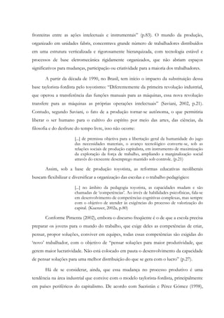 fronteiras entre as ações intelectuais e instrumentais” (p.83). O mundo da produção,
organizado em unidades fabris, concentrava grande número de trabalhadores distribuídos
em uma estrutura verticalizada e rigorosamente hierarquizada, com tecnologia estável e
processos de base eletromecânica rigidamente organizados, que não abriam espaços
significativos para mudanças, participação ou criatividade para a maioria dos trabalhadores.
A partir da década de 1990, no Brasil, tem início o impacto da substituição dessa
base taylorista-fordista pelo toyotismo: “Diferentemente da primeira revolução industrial,
que operou a transferência das funções manuais para as máquinas, essa nova revolução
transfere para as máquinas as próprias operações intelectuais” (Saviani, 2002, p.21).
Contudo, segundo Saviani, o fato de a produção tornar-se autônoma, o que permitiria
liberar o ser humano para o cultivo do espírito por meio das artes, das ciências, da
filosofia e do desfrute do tempo livre, isso não ocorre:
[...] de premissa objetiva para a libertação geral da humanidade do jugo
das necessidades materiais, o avanço tecnológico converte-se, sob as
relações sociais de produção capitalista, em instrumento de maximização
da exploração da força de trabalho, ampliando a marginalização social
através do crescente desemprego mantido sob controle. (p.21)
Assim, sob a base de produção toyotista, as reformas educativas neoliberais
buscam flexibilizar e diversificar a organização das escolas e o trabalho pedagógico:
[...] no âmbito da pedagogia toyotista, as capacidades mudam e são
chamadas de ‘competências’. Ao invés de habilidades psicofísicas, fala-se
em desenvolvimento de competências cognitivas complexas, mas sempre
com o objetivo de atender às exigências do processo de valorização do
capital. (Kuenzer, 2002a, p.80)
Conforme Pimenta (2002), embora o discurso freqüente é o de que a escola precisa
preparar os jovens para o mundo do trabalho, que exige deles as competências de criar,
pensar, propor soluções, conviver em equipes, todas essas competências são exigidas do
‘novo’ trabalhador, com o objetivo de “pensar soluções para maior produtividade, que
gerem maior lucratividade. Não está colocado em pauta o desenvolvimento da capacidade
de pensar soluções para uma melhor distribuição do que se gera com o lucro” (p.27).
Há de se considerar, ainda, que essa mudança no processo produtivo é uma
tendência na área industrial que convive com o modelo taylorista-fordista, principalmente
em países periféricos do capitalismo. De acordo com Sacristán e Pérez Gómez (1998),
 