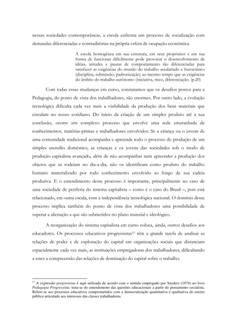 nessas sociedades contemporâneas, a escola enfrenta um processo de socialização com
demandas diferenciadas e contraditórias na própria esfera de ocupação econômica.
A escola homogênea em sua estrutura, em seus propósitos e em sua
forma de funcionar dificilmente pode provocar o desenvolvimento de
idéias, atitudes e pautas de comportamento tão diferenciadas para
satisfazer as exigências do mundo do trabalho assalariado e burocrático
(disciplina, submissão, padronização) ao mesmo tempo que as exigências
do âmbito do trabalho autônomo (iniciativa, risco, diferenciação. (p.20)
Com todas essas mudanças em curso, constatamos que os desafios postos para a
Pedagogia, do ponto de vista dos trabalhadores, são enormes. Por outro lado, a evolução
tecnológica dificulta cada vez mais a visibilidade da produção dos bens materiais que
circulam no nosso cotidiano. Do início da criação de um simples produto até a sua
conclusão, ocorre um complexo processo que envolve uma rede emaranhada de
conhecimentos, matérias-primas e trabalhadores envolvidos. Se a criança ou o jovem de
uma comunidade tradicional acompanha e apreende todo o processo de produção de um
simples utensílio doméstico, as crianças e os jovens das sociedades sob o modo de
produção capitalista avançado, além de não acompanhar nem apreender a produção dos
objetos que as rodeiam no dia-a-dia, não os identificam como produto do trabalho
humano materializado por todo conhecimento envolvido ao longo de sua cadeia
produtiva. E o entendimento desse processo é importante, principalmente no caso de
uma sociedade de periferia do sistema capitalista – como é o caso do Brasil –, pois está
relacionado, em outra escala, com a independência tecnológica nacional. O domínio desse
processo implica também do ponto de vista dos trabalhadores uma possibilidade de
superar a alienação a que são submetidos no plano material e ideológico.
A reorganização do sistema capitalista em curso coloca, ainda, outros desafios aos
educadores. Os processos educativos progressistas11 têm a grande tarefa de analisar as
relações de poder e de exploração do capital em organizações sociais que distanciam
espacialmente cada vez mais, as instituições empregadoras dos trabalhadores, dificultando
a estes a compreensão das relações de dominação do capital sobre o trabalho.
11
A expressão progressista é aqui utilizada de acordo com o sentido empregado por Snyders (1974) no livro
Pedagogia Progressista: trata-se do entendimento das questões educacionais a partir do pensamento socialista.
Refere-se aos processos educativos comprometidos com a democratização quantitativa e qualitativa do ensino
público articulado aos interesses das classes trabalhadoras.
 