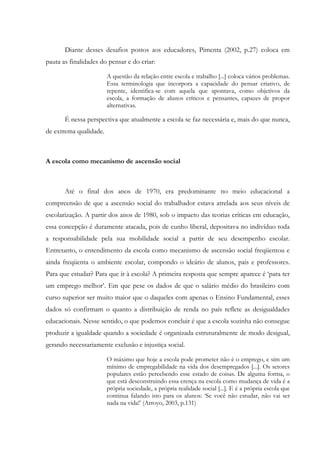 Diante desses desafios postos aos educadores, Pimenta (2002, p.27) coloca em
pauta as finalidades do pensar e do criar:
A questão da relação entre escola e trabalho [...] coloca vários problemas.
Essa terminologia que incorpora a capacidade do pensar criativo, de
repente, identifica-se com aquela que apontava, como objetivos da
escola, a formação de alunos críticos e pensantes, capazes de propor
alternativas.
É nessa perspectiva que atualmente a escola se faz necessária e, mais do que nunca,
de extrema qualidade.
A escola como mecanismo de ascensão social
Até o final dos anos de 1970, era predominante no meio educacional a
compreensão de que a ascensão social do trabalhador estava atrelada aos seus níveis de
escolarização. A partir dos anos de 1980, sob o impacto das teorias críticas em educação,
essa concepção é duramente atacada, pois de cunho liberal, depositava no indivíduo toda
a responsabilidade pela sua mobilidade social a partir de seu desempenho escolar.
Entretanto, o entendimento da escola como mecanismo de ascensão social freqüentou e
ainda freqüenta o ambiente escolar, compondo o ideário de alunos, pais e professores.
Para que estudar? Para que ir à escola? A primeira resposta que sempre aparece é ‘para ter
um emprego melhor’. Em que pese os dados de que o salário médio do brasileiro com
curso superior ser muito maior que o daqueles com apenas o Ensino Fundamental, esses
dados só confirmam o quanto a distribuição de renda no país reflete as desigualdades
educacionais. Nesse sentido, o que podemos concluir é que a escola sozinha não consegue
produzir a igualdade quando a sociedade é organizada estruturalmente de modo desigual,
gerando necessariamente exclusão e injustiça social.
O máximo que hoje a escola pode prometer não é o emprego, e sim um
mínimo de empregabilidade na vida dos desempregados [...]. Os setores
populares estão percebendo esse estado de coisas. De alguma forma, o
que está desconstruindo essa crença na escola como mudança de vida é a
própria sociedade, a própria realidade social [...]. E é a própria escola que
continua falando isto para os alunos: ‘Se você não estudar, não vai ser
nada na vida!’ (Arroyo, 2003, p.131)
 