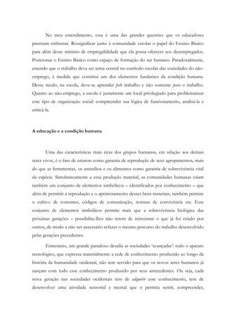 No meu entendimento, essa é uma das grandes questões que os educadores
precisam enfrentar. Ressignificar junto à comunidade escolar o papel do Ensino Básico
para além desse mínimo de empregabilidade que ela possa oferecer aos desempregados.
Posicionar o Ensino Básico como espaço de formação do ser humano. Paradoxalmente,
entendo que o trabalho deva ser tema central no currículo escolar das sociedades do não-
emprego, à medida que constitui um dos elementos fundantes da condição humana.
Desse modo, na escola, deve-se aprender pelo trabalho e não somente para o trabalho.
Quanto ao não-emprego, a escola é justamente um local privilegiado para problematizar
esse tipo de organização social: compreender sua lógica de funcionamento, analisá-la e
criticá-la.
A educação e a condição humana
Uma das características mais ricas dos grupos humanos, em relação aos demais
seres vivos, é o fato de criarem como garantia de reprodução de seus agrupamentos, mais
do que as ferramentas, os utensílios e os alimentos como garantia de sobrevivência vital
da espécie. Simultaneamente a essa produção material, as comunidades humanas criam
também um conjunto de elementos simbólicos – identificados por conhecimento – que
além de permitir a reprodução e o aprimoramento desses bens materiais, também permite
o cultivo de costumes, códigos de comunicação, normas de convivência etc. Esse
conjunto de elementos simbólicos permite mais que a sobrevivência biológica das
próximas gerações – possibilita-lhes não terem de reinventar o que já foi criado por
outros, de modo a não ser necessário refazer o mesmo percurso do trabalho desenvolvido
pelas gerações precedentes.
Entretanto, um grande paradoxo desafia as sociedades ‘avançadas’: todo o aparato
tecnológico, que expressa materialmente a rede de conhecimento produzido ao longo da
história da humanidade ocidental, não tem servido para que os novos seres humanos já
nasçam com todo esse conhecimento produzido por seus antecedentes. Ou seja, cada
nova geração nas sociedades ocidentais tem de adquirir esse conhecimento, tem de
desenvolver uma atividade sensorial e mental que o permita sentir, compreender,
 