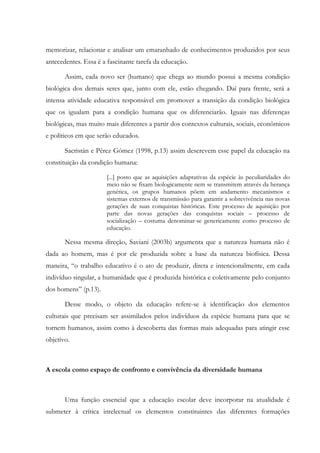 memorizar, relacionar e analisar um emaranhado de conhecimentos produzidos por seus
antecedentes. Essa é a fascinante tarefa da educação.
Assim, cada novo ser (humano) que chega ao mundo possui a mesma condição
biológica dos demais seres que, junto com ele, estão chegando. Daí para frente, será a
intensa atividade educativa responsável em promover a transição da condição biológica
que os igualam para a condição humana que os diferenciarão. Iguais nas diferenças
biológicas, mas muito mais diferentes a partir dos contextos culturais, sociais, econômicos
e políticos em que serão educados.
Sacristán e Pérez Gómez (1998, p.13) assim descrevem esse papel da educação na
constituição da condição humana:
[...] posto que as aquisições adaptativas da espécie às peculiaridades do
meio não se fixam biologicamente nem se transmitem através da herança
genética, os grupos humanos põem em andamento mecanismos e
sistemas externos de transmissão para garantir a sobrevivência nas novas
gerações de suas conquistas históricas. Este processo de aquisição por
parte das novas gerações das conquistas sociais – processo de
socialização – costuma denominar-se genericamente como processo de
educação.
Nessa mesma direção, Saviani (2003b) argumenta que a natureza humana não é
dada ao homem, mas é por ele produzida sobre a base da natureza biofísica. Dessa
maneira, “o trabalho educativo é o ato de produzir, direta e intencionalmente, em cada
indivíduo singular, a humanidade que é produzida histórica e coletivamente pelo conjunto
dos homens” (p.13).
Desse modo, o objeto da educação refere-se à identificação dos elementos
culturais que precisam ser assimilados pelos indivíduos da espécie humana para que se
tornem humanos, assim como à descoberta das formas mais adequadas para atingir esse
objetivo.
A escola como espaço de confronto e convivência da diversidade humana
Uma função essencial que a educação escolar deve incorporar na atualidade é
submeter à crítica intelectual os elementos constituintes das diferentes formações
 