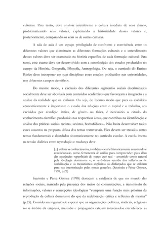 culturais. Para tanto, deve analisar inicialmente a cultura imediata de seus alunos,
problematizando seus valores, explicitando a historicidade desses valores e,
posteriormente, comparando-os com os de outras culturas.
A sala de aula é um espaço privilegiado de confronto e convivência entre os
diferentes valores que constituem as diferentes formações culturais e o entendimento
desses valores deve ser examinado na história específica de cada formação cultural. Para
tanto, esse exame deve ser desenvolvido com a contribuição dos estudos produzidos no
campo da História, Geografia, Filosofia, Antropologia. Ou seja, o currículo do Ensino
Básico deve incorporar em suas disciplinas esses estudos produzidos nas universidades,
nos diferentes campos científicos.
Do mesmo modo, a exclusão dos diferentes segmentos sociais discriminados
socialmente deve ser abordada com conteúdos acadêmicos que favoreçam a integração e a
análise da realidade que os excluem. Ou seja, do mesmo modo que para os excluídos
economicamente é importante o estudo das relações entre o capital e o trabalho, aos
excluídos por condição étnica, de gênero ou física, é necessário o estudo do
conhecimento científico produzido nas respectivas áreas, que contribua na identificação e
análise das práticas sociais racistas, sexistas, homofóbicas... Não basta desenvolver todos
esses assuntos na proposta difusa dos temas transversais. Eles devem ser tratados como
temas fundamentais e abordados sistematicamente no currículo escolar. A escola imersa
na tensão dialética entre reprodução e mudança deve
[...] utilizar o conhecimento, também social e historicamente construído e
condicionado, como ferramenta de análise para compreender, para além
das aparências superficiais do status quo real – assumido como natural
pela ideologia dominante –, o verdadeiro sentido das influências de
socialização e os mecanismos explícitos ou disfarçados que se utilizam
para sua interiorização pelas novas gerações. (Sacristán e Pérez Gómez,
1998, p.22)
Sacristán e Pérez Gómez (1998) destacam a evidência de que no mundo das
relações sociais, marcado pela presença dos meios de comunicações, a transmissão de
informações, valores e concepções ideológicas “cumprem uma função mais próxima da
reprodução da cultura dominante do que da reelaboração crítica e reflexiva da mesma”
(p.25). Consideram ingenuidade esperar que as organizações políticas, sindicais, religiosas
ou o âmbito da empresa, mercado e propaganda estejam interessados em oferecer as
 