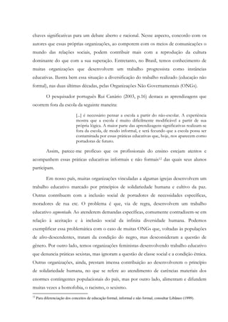 chaves significativas para um debate aberto e racional. Nesse aspecto, concordo com os
autores que essas próprias organizações, ao comporem com os meios de comunicações o
mundo das relações sociais, podem contribuir mais com a reprodução da cultura
dominante do que com a sua superação. Entretanto, no Brasil, temos conhecimento de
muitas organizações que desenvolvem um trabalho progressista como instâncias
educativas. Ilustra bem essa situação a diversificação do trabalho realizado (educação não
formal), nas duas últimas décadas, pelas Organizações Não Governamentais (ONGs).
O pesquisador português Rui Canário (2003, p.16) destaca as aprendizagens que
ocorrem fora da escola da seguinte maneira:
[...] é necessário pensar a escola a partir do não-escolar. A experiência
mostra que a escola é muito dificilmente modificável a partir de sua
própria lógica. A maior parte das aprendizagens significativas realizam-se
fora da escola, de modo informal, e será fecundo que a escola possa ser
contaminada por essas práticas educativas que, hoje, nos aparecem como
portadoras de futuro.
Assim, parece-me profícuo que os profissionais do ensino estejam atentos e
acompanhem essas práticas educativas informais e não formais12 das quais seus alunos
participam.
Em nosso país, muitas organizações vinculadas a algumas igrejas desenvolvem um
trabalho educativo marcado por princípios de solidariedade humana e cultivo da paz.
Outras contribuem com a inclusão social de portadores de necessidades específicas,
moradores de rua etc. O problema é que, via de regra, desenvolvem um trabalho
educativo segmentado. Ao atenderem demandas específicas, comumente contradizem-se em
relação à aceitação e à inclusão social da infinita diversidade humana. Podemos
exemplificar essa problemática com o caso de muitas ONGs que, voltadas às populações
de afro-descendentes, tratam da condição do negro, mas desconsideram a questão de
gênero. Por outro lado, temos organizações feministas desenvolvendo trabalho educativo
que denuncia práticas sexistas, mas ignoram a questão de classe social e a condição étnica.
Outras organizações, ainda, prestam imensa contribuição ao desenvolverem o princípio
de solidariedade humana, no que se refere ao atendimento de carências materiais dos
enormes contingentes populacionais do país, mas por outro lado, alimentam e difundem
muitas vezes a homofobia, o racismo, o sexismo.
12
Para diferenciação dos conceitos de educação formal, informal e não formal, consultar Libâneo (1999).
 
