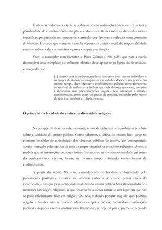 É nesse sentido que a escola se sobressai como instituição educacional. Ela tem a
possibilidade de contribuir com uma prática educativa reflexiva sobre as demandas sociais
específicas, propiciando um tratamento curricular que favorece a reflexão numa perspectiva
de totalidade. Entendo que somente a escola – como instituição social de responsabilidade
estatal e sob o poder comunitário – possa cumprir essa função.
Volto a concordar com Sacristán e Pérez Gómez (1998, p.25) que para a escola
desenvolver esse complexo e conflitante objetivo deve apoiar-se na lógica da diversidade,
começando por
[...] diagnosticar as pré-concepções e interesses com que os indivíduos e
os grupos de alunos/as interpretam a realidade e decidem sua prática. Ao
mesmo tempo, deve oferecer o conhecimento público como ferramenta
inestimável de análise para facilitar que cada aluno/a questione, compare
e reconstrua suas pré-concepções vulgares, seus interesses e atitudes
condicionadas, assim como as pautas de conduta, induzidas pelo marco
de seus intercâmbios e relações sociais.
O princípio da laicidade do ensino e a diversidade religiosa
Na perspectiva descrita anteriormente, temos de enfrentar ou aprofundar o debate
sobre a laicidade do ensino público. Como sabemos, a defesa do ensino laico surge no
contexto histórico de constituição dos sistemas públicos de ensino, em contraposição
àquele oferecido pelas escolas de então, sempre vinculado a princípios religiosos. Assim, à
medida que as instituições escolares foram firmando-se na contemporaneidade em torno
do conhecimento objetivo, foram, ao mesmo tempo, refutando outras formas de
conhecimento.
A partir do século XX, esse entendimento de laicidade é fortalecido pelo
pensamento positivista, tornando os sistemas públicos de ensino presas fáceis do
cientificismo. Em que pese a conquista histórica do ensino público ficar desvinculado dos
interesses ideológico-religiosos, o que ocorreu foi a escola tornar-se um lugar em que não
se pode oficialmente falar em religião. Ou seja, o ditado popular que diz que ‘política,
religião e futebol não se discute’ adentrou-se pelas escolas, tornando-as instituições
públicas assépticas a temas controversos. Entretanto, se hoje no país é premente o estudo
 