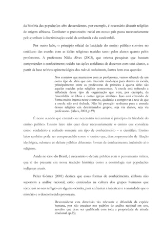 da história das populações afro-descendentes, por exemplo, é necessário discutir religiões
de origem africana. Combater o preconceito racial em nosso país passa necessariamente
pelo combate à discriminação social da umbanda e do candomblé.
Por outro lado, o princípio oficial de laicidade do ensino público convive no
cotidiano das escolas com as idéias religiosas trazidas tanto pelos alunos quanto pelos
professores. A professora Nilda Alves (2003), que orienta pesquisas que buscam
compreender o conhecimento tecido nas ações cotidianas de docentes com seus alunos, a
partir da base teórico-epistemológica das redes de conhecimento, ilustra bem essa questão:
Nos contatos que mantemos com as professoras, vamos sabendo de um
outro tipo de idéia que está trazendo mudanças para dentro da escola,
principalmente entre as professoras de primeira à quarta série: são
aquelas trazidas pelas religiões pentecostais. A escola está sofrendo a
influência desse tipo de organização que vem, por exemplo, da
Assembléia de Deus e outras igrejas similares. Isso está entrando de
forma muito intensa nesse contexto, ajudando a comprovar a tese de que
a escola não está fechada. Não há proteção nenhuma para a entrada
dessas religiões em determinados grupos, seja via alunos, seja via
professoras. (Alves, 2003, p.89)
É nesse sentido que entendo ser necessário reexaminar o princípio da laicidade do
ensino público. Ensino laico não quer dizer necessariamente o ensino que considera
como verdadeiro e acabado somente um tipo de conhecimento – o científico. Ensino
laico também pode ser compreendido como o ensino que, descomprometido de filiação
ideológica, submete ao debate público diferentes formas de conhecimento, incluindo aí o
religioso.
Ainda no caso do Brasil, é necessário o debate público com o pensamento mítico,
que é tão presente em nossa tradição histórica como a cosmologia nas populações
indígenas atuais.
Pérez Gómez (2001) destaca que essas formas de conhecimento, embora não
suportem a análise racional, estão enraizadas na cultura dos grupos humanos que
recorrem ao seu refúgio em alguma ocasião, para enfrentar a incerteza e a ansiedade que o
mistério e o desconhecido provocam.
Desconsiderar esta dimensão tão relevante e difundida da espécie
humana, por não encaixar nos padrões de análise racional em uso,
acredito que deve ser qualificada com toda a propriedade de atitude
irracional. (p.55)
 