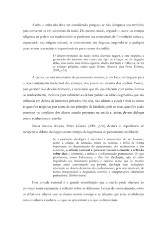Assim, o mito não deve ser considerado perigoso se não ultrapassa seu território
para converter-se em substituto da razão. Do mesmo modo, segundo o autor, as crenças
religiosas só podem ser inadmissíveis se perderem sua consciência de formulação mítica e,
esquecendo sua origem cultural, se converterem em dogmas, impondo-se a qualquer
preço como necessárias e inquestionáveis para o resto dos infiéis.
O desenvolvimento da razão como abertura requer, a este respeito, a
promoção do laicismo não como um tipo de crenças ou de negação
delas, mas como uma forma especial, aberta, tolerante e reflexiva, de ter
as crenças próprias, sejam quais forem. (Savater apud Pérez Gómez,
2001, p.55)
A escola, no uso sistemático do pensamento racional, é um local privilegiado para
o desenvolvimento intelectual das crianças, dos jovens ou mesmo dos adultos. Porém,
para garantir esse desenvolvimento, é necessário que ela seja tolerante com outras formas
de conhecimento, inclusive para submeter ao debate público as idéias dogmáticas que são
utilizadas em defesa de interesses privados. Ou seja, não adianta a escola voltar as costas
às questões religiosas por conta de seu princípio de laicidade, pois se essas questões estão
presentes no cotidiano dos alunos estarão presentes na escola e, assim, devem dialogar
com o conhecimento escolar.
Nessa mesma direção, Pérez Gómez (2001, p.56) destaca a importância de
recuperar o debate ideológico nestes tempos de hegemonia do pensamento neoliberal:
Se a produção ideológica é inevitável e constitutiva do ser humano,
como a criação de fantasias, mitos ou sonhos, e influi de forma
importante na determinação do pensamento, dos sentimentos e das
condutas, a atitude racional é provocar conscientemente a reflexão
sobre elas, o contraste, a crítica e a reformulação permanente. Os que
proclamam, como Fukuyama, o fim das ideologias, não só estão
impedindo seu tratamento público e racional como que ao mesmo
tempo estão convertendo sua própria ideologia num verdadeiro
obstáculo ao desenvolvimento do conhecimento, pois universalizam, de
forma irresponsável e dogmática, critérios e interpretações claramente
particulares. (Grifos meus)
Essa atitude racional é a grande contribuição que a escola pode oferecer ao
provocar conscientemente a reflexão sobre as diferentes formas de conhecimento, sobre
os diferentes saberes que os alunos trazem consigo e as relações que estes estabelecem
com os saberes escolares – o que os aproximam e o que os distanciam.
 