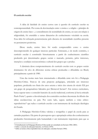 O currículo escolar
A idéia de laicidade do ensino custou caro à questão do currículo escolar na
contemporaneidade. Por conta da desvinculação entre o ensino e a religião – princípio de
origem do ensino laico –, o entendimento de neutralidade do ensino, no caso em relação à
religiosidade, foi estendido a outras dimensões do conhecimento veiculado na escola.
Essa idéia foi reforçada posteriormente pelo discurso de neutralidade científica presente
no pensamento positivista.
Desse modo, ensino laico foi sendo compreendido como o ensino
descomprometido de qualquer interesse particular. Entretanto, e de modo contrário, o
currículo escolar é constituído historicamente a partir do conhecimento científico
produzido por determinados grupos sociais e marcado, portanto, pelos interesses,
intenções e condição socioeconômica e cultural dos grupos que o produz.
A denúncia desse comprometimento do currículo escolar com os grupos sociais
dominantes foi alvo de diferentes teorias críticas produzidas e difundidas no Brasil,
principalmente a partir de 1980.
Uma das teorias mais bem sistematizada e difundida entre nós foi a Pedagogia
Histórico-Crítica. Trata-se de uma proposta pedagógica, articulada aos interesses
populares, produzida nos finais dos anos setenta e início dos oitenta do século XX por
um grupo de pesquisadores liderados por Dermeval Saviani13. Em termos curriculares,
busca superar tanto o conteúdo bancário da escola tradicional, conforme já havia criticado
Paulo Freire14, quanto a desvalorização dos conteúdos escolares decorrente da difusão das
idéias escolanovistas no país. Por outro lado, supera também a visão crítico-
reprodutivista15 que reduz o currículo escolar a um instrumento de inculcação ideológica
do Estado.
A Pedagogia Histórico-Crítica valoriza e ressignifica o papel da escola para as
camadas populares. Ela parte do pressuposto que a apropriação crítica dos conhecimentos
produzidos historicamente pela humanidade é um instrumento importante para que as
13
O detalhamento da Pedagogia Histórico-Crítica pode ser consultado em Saviani (1984; 2003).
14
Sobre o conceito de educação bancária, ver Freire (1978).
15
Sobre as teorias crítico-reprodutivistas em educação, consultar Saviani (1984).
 