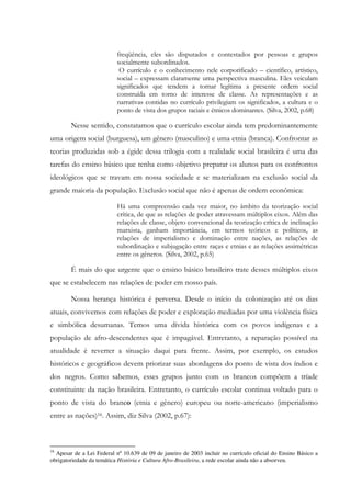 freqüência, eles são disputados e contestados por pessoas e grupos
socialmente subordinados.
O currículo e o conhecimento nele corporificado – científico, artístico,
social – expressam claramente uma perspectiva masculina. Eles veiculam
significados que tendem a tornar legítima a presente ordem social
construída em torno de interesse de classe. As representações e as
narrativas contidas no currículo privilegiam os significados, a cultura e o
ponto de vista dos grupos raciais e étnicos dominantes. (Silva, 2002, p.68)
Nesse sentido, constatamos que o currículo escolar ainda tem predominantemente
uma origem social (burguesa), um gênero (masculino) e uma etnia (branca). Confrontar as
teorias produzidas sob a égide dessa trilogia com a realidade social brasileira é uma das
tarefas do ensino básico que tenha como objetivo preparar os alunos para os confrontos
ideológicos que se travam em nossa sociedade e se materializam na exclusão social da
grande maioria da população. Exclusão social que não é apenas de ordem econômica:
Há uma compreensão cada vez maior, no âmbito da teorização social
crítica, de que as relações de poder atravessam múltiplos eixos. Além das
relações de classe, objeto convencional da teorização crítica de inclinação
marxista, ganham importância, em termos teóricos e políticos, as
relações de imperialismo e dominação entre nações, as relações de
subordinação e subjugação entre raças e etnias e as relações assimétricas
entre os gêneros. (Silva, 2002, p.65)
É mais do que urgente que o ensino básico brasileiro trate desses múltiplos eixos
que se estabelecem nas relações de poder em nosso país.
Nossa herança histórica é perversa. Desde o início da colonização até os dias
atuais, convivemos com relações de poder e exploração mediadas por uma violência física
e simbólica desumanas. Temos uma dívida histórica com os povos indígenas e a
população de afro-descendentes que é impagável. Entretanto, a reparação possível na
atualidade é reverter a situação daqui para frente. Assim, por exemplo, os estudos
históricos e geográficos devem priorizar suas abordagens do ponto de vista dos índios e
dos negros. Como sabemos, esses grupos junto com os brancos compõem a tríade
constituinte da nação brasileira. Entretanto, o currículo escolar continua voltado para o
ponto de vista do branco (etnia e gênero) europeu ou norte-americano (imperialismo
entre as nações)16. Assim, diz Silva (2002, p.67):
16
Apesar de a Lei Federal nº 10.639 de 09 de janeiro de 2003 incluir no currículo oficial do Ensino Básico a
obrigatoriedade da temática História e Cultura Afro-Brasileira, a rede escolar ainda não a absorveu.
 