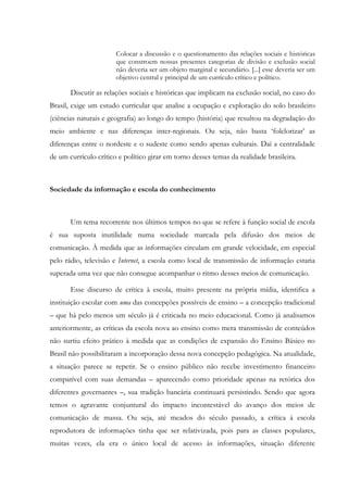 Colocar a discussão e o questionamento das relações sociais e históricas
que constroem nossas presentes categorias de divisão e exclusão social
não deveria ser um objeto marginal e secundário. [...] esse deveria ser um
objetivo central e principal de um currículo crítico e político.
Discutir as relações sociais e históricas que implicam na exclusão social, no caso do
Brasil, exige um estudo curricular que analise a ocupação e exploração do solo brasileiro
(ciências naturais e geografia) ao longo do tempo (história) que resultou na degradação do
meio ambiente e nas diferenças inter-regionais. Ou seja, não basta ‘folclorizar’ as
diferenças entre o nordeste e o sudeste como sendo apenas culturais. Daí a centralidade
de um currículo crítico e político girar em torno desses temas da realidade brasileira.
Sociedade da informação e escola do conhecimento
Um tema recorrente nos últimos tempos no que se refere à função social de escola
é sua suposta inutilidade numa sociedade marcada pela difusão dos meios de
comunicação. À medida que as informações circulam em grande velocidade, em especial
pelo rádio, televisão e Internet, a escola como local de transmissão de informação estaria
superada uma vez que não consegue acompanhar o ritmo desses meios de comunicação.
Esse discurso de crítica à escola, muito presente na própria mídia, identifica a
instituição escolar com uma das concepções possíveis de ensino – a concepção tradicional
– que há pelo menos um século já é criticada no meio educacional. Como já analisamos
anteriormente, as críticas da escola nova ao ensino como mera transmissão de conteúdos
não surtiu efeito prático à medida que as condições de expansão do Ensino Básico no
Brasil não possibilitaram a incorporação dessa nova concepção pedagógica. Na atualidade,
a situação parece se repetir. Se o ensino público não recebe investimento financeiro
compatível com suas demandas – aparecendo como prioridade apenas na retórica dos
diferentes governantes –, sua tradição bancária continuará persistindo. Sendo que agora
temos o agravante conjuntural do impacto incontestável do avanço dos meios de
comunicação de massa. Ou seja, até meados do século passado, a crítica à escola
reprodutora de informações tinha que ser relativizada, pois para as classes populares,
muitas vezes, ela era o único local de acesso às informações, situação diferente
 