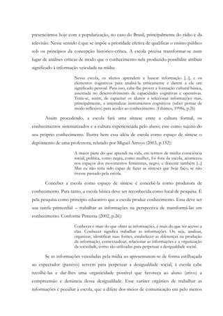 presenciamos hoje com a popularização, no caso do Brasil, principalmente do rádio e da
televisão. Nesse sentido é que se impõe a prioridade efetiva de qualificar o ensino público
sob os princípios da concepção histórico-crítica. A escola precisa transformar-se num
lugar de análises críticas de modo que o conhecimento nela produzido possibilite atribuir
significado à informação veiculada na mídia:
Nessa escola, os alunos aprendem a buscar informação [...], e os
elementos cognitivos para analisá-la criticamente e darem a ela um
significado pessoal. Para isso, cabe-lhe prover a formação cultural básica,
assentada no desenvolvimento de capacidades cognitivas e operativas.
Trata-se, assim, de capacitar os alunos a selecionar informações mas,
principalmente, a internalizar instrumentos cognitivos (saber pensar de
modo reflexivo) para aceder ao conhecimento. (Libâneo, 1998a, p.26)
Assim procedendo, a escola fará uma síntese entre a cultura formal, os
conhecimentos sistematizados e a cultura experienciada pelo aluno, este como sujeito do
seu próprio conhecimento. Ilustra bem essa idéia de escola como espaço de síntese o
depoimento de uma professora, relatado por Miguel Arroyo (2003, p.152):
A maior parte do que aprendi na vida, em termos de minha consciência
social, política, como negra, como mulher, foi fora da escola, aconteceu
nos espaços dos movimentos feministas, negro, e docente também [...]
Mas eu não teria sido capaz de fazer as sínteses que hoje faço, se não
tivesse passado pela escola.
Conceber a escola como espaço de síntese é concebê-la como produtora de
conhecimento. Para tanto, a escola básica deve ser reconhecida como local de pesquisa. É
pela pesquisa como princípio educativo que a escola produz conhecimento. Essa deve ser
sua tarefa primordial – trabalhar as informações na perspectiva de transformá-las em
conhecimento. Conforme Pimenta (2002, p.26):
Conhecer é mais do que obter as informações, é mais do que ter acesso a
elas. Conhecer significa trabalhar as informações. Ou seja, analisar,
organizar, identificar suas fontes, estabelecer as diferenças na produção
da informação, contextualizar, relacionar as informações e a organização
da sociedade, como são utilizadas para perpetuar a desigualdade social.
Se as informações veiculadas pela mídia ao apresentarem-se de forma estilhaçada
ao expectador (passivo) servem para perpetuar a desigualdade social, à escola cabe
recolhê-las e dar-lhes uma organicidade possível que favoreça ao aluno (ativo) a
compreensão e denúncia dessa desigualdade. Esse caráter orgânico de trabalhar as
informações é peculiar à escola, que a difere dos meios de comunicação em pelo menos
 