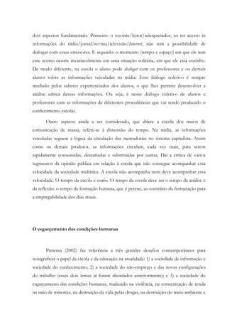 dois aspectos fundamentais. Primeiro: o ouvinte/leitor/telespectador, ao ter acesso às
informações do rádio/jornal/revista/televisão/Internet, não tem a possibilidade de
dialogar com esses emissores. E segundo: o momento (tempo e espaço) em que ele tem
esse acesso ocorre invariavelmente em uma situação solitária, em que ele está sozinho.
De modo diferente, na escola o aluno pode dialogar com os professores e os demais
alunos sobre as informações veiculadas na mídia. Esse diálogo coletivo é sempre
mediado pelos saberes experienciados dos alunos, o que lhes permite desenvolver a
análise crítica dessas informações. Ou seja, é nesse diálogo coletivo de alunos e
professores com as informações de diferentes procedências que vai sendo produzido o
conhecimento escolar.
Outro aspecto ainda a ser considerado, que difere a escola dos meios de
comunicação de massa, refere-se à dimensão do tempo. Na mídia, as informações
veiculadas seguem a lógica da circulação das mercadorias no sistema capitalista. Assim
como os demais produtos, as informações circulam, cada vez mais, para serem
rapidamente consumidas, descartadas e substituídas por outras. Daí a crítica de vários
segmentos da opinião pública em relação à escola que não consegue acompanhar essa
velocidade da sociedade midiática. A escola não acompanha nem deve acompanhar essa
velocidade. O tempo da escola é outro. O tempo da escola deve ser o tempo da análise e
da reflexão: o tempo da formação humana, que é perene, ao contrário da formatação para
a empregabilidade dos dias atuais.
O esgarçamento das condições humanas
Pimenta (2002) faz referência a três grandes desafios contemporâneos para
ressignificar o papel da escola e da educação na atualidade: 1) a sociedade de informação e
sociedade do conhecimento; 2) a sociedade do não-emprego e das novas configurações
do trabalho (esses dois temas já foram abordados anteriormente); e 3) a sociedade do
esgarçamento das condições humanas, traduzido na violência, na concentração de renda
na mão de minorias, na destruição da vida pelas drogas, na destruição do meio ambiente e
 