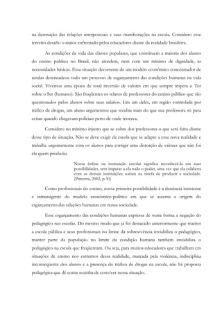 na destruição das relações interpessoais e suas manifestações na escola. Considero esse
terceiro desafio o maior enfrentado pelos educadores diante da realidade brasileira.
As condições de vida das classes populares, que constituem a maioria dos alunos
do ensino público no Brasil, não atendem, nem com um mínimo de dignidade, às
necessidades básicas. Essa situação decorrente de um modelo econômico concentrador de
rendas desencadeou todo um processo de esgarçamento das condições humanas na vida
social. Vivemos uma época de total inversão de valores em que sempre impera o Ter
sobre o Ser (humano). São freqüentes os relatos de professores do ensino público que são
questionados pelos alunos sobre seus salários. Em um deles, em região controlada por
tráfico de drogas, um aluno argumentou que recebia mais do que sua professora só para
avisar quando chegavam policiais perto de onde morava.
Considero no mínimo injusto que se cobre dos professores o que será feito diante
desse tipo de situação. Não se deve exigir da escola que se adapte a essa nova realidade e
trabalhe urgentemente com os alunos para corrigir uma distorção de valores que não foi
ela quem produziu.
Nossa ênfase na instituição escolar significa reconhecê-la em suas
possibilidades, sem imputar a ela todo o poder, uma vez que ela colabora
com as demais instituições sociais na tarefa de produzir a sociedade.
(Pimenta, 2002, p.30)
Como profissionais do ensino, nossa primeira possibilidade é a denúncia insistente
e intransigente do modelo econômico-político em que se assenta a origem do
esgarçamento das relações humanas em nossa sociedade.
Esse esgarçamento das condições humanas expressa de outra forma a negação do
pedagógico nas escolas. Do mesmo modo que já foi destacado anteriormente que manter
a escola pública e seus profissionais no limite da sobrevivência inviabiliza o pedagógico,
manter parte da população no limite da condição humana também inviabiliza o
pedagógico na escola que freqüentam. Ou seja, para muitos educadores que trabalham em
situações de ensino nos extremos dessa realidade, marcada pela violência, indisciplina
inconseqüente dos alunos e a presença do tráfico de drogas na escola, não há proposta
pedagógica que dê conta sozinha de conviver nessa situação.
 