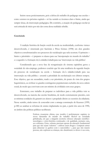 Insisto nesse posicionamento, pois a defesa do trabalho do pedagogo nas escolas –
como veremos no próximo capítulo – só faz sentido se tivermos claro o limite, ainda que
sempre tênue, da intervenção pedagógica. Do contrário, a atuação do pedagogo escolar já
será criticada de início por não dar conta dessa realidade rebelde.
Concluindo
A tradição histórica da função social da escola na modernidade, conforme viemos
desenvolvendo, é sintetizada por Sacristán e Pérez Gómez (1998) em dois grandes
objetivos consubstanciados nos processos de socialização que nela ocorrem. O primeiro –
básico e prioritário – é preparar os alunos para sua ‘incorporação no mundo do trabalho’
e o segundo é a formação do/a cidadão/cidadã para sua ‘intervenção na vida pública’.
Considerando que a nova fase de reorganização do sistema capitalista gerou a
sociedade do não-emprego, podemos concluir que há uma tendência da segunda função
do processo de socialização na escola – formação do/a cidadão/cidadã para sua
intervenção na vida pública – assumir a prioridade da escolarização nos últimos tempos.
Esse objetivo, que era secundário, tende a ser prioritário, do ponto de vista dos grupos
hegemônicos, ao civilizar os grandes contingentes populacionais excluídos da nova ordem
social, de modo que convivam com um mínimo de civilidade com esses grupos.
Entretanto, esse trabalho de preparar os indivíduos para a vida pública vem se
desenvolvendo, na maioria das escolas brasileiras, de modo extremamente precário, sem
as mínimas condições de garantir aos alunos o propalado direito ao exercício da cidadania.
Nesse sentido, ainda temos de concordar com a amarga constatação de Kuenzer (1999,
p.180) ao analisar as reformas de ensino implantadas no país, a partir dos anos de 1990,
no âmbito das políticas públicas neoliberais:
Embora cruamente elitista, esse modelo é perfeitamente orgânico às
novas demandas do mundo do trabalho flexível na sociedade
globalizada, em que a ninguém ocorreria oferecer educação científico-
tecnológica e sócio-histórica continuada e de qualidade, portanto cara,
aos sobrantes. Estes, sobram; precisam apenas da educação fundamental
para que não sejam violentos – embora usem drogas e comprem armas
para alimentar os ganhos com o narcotráfico –, para que não matem
pessoas, não explorem as crianças, não abandonem os idosos à sua sorte,
 