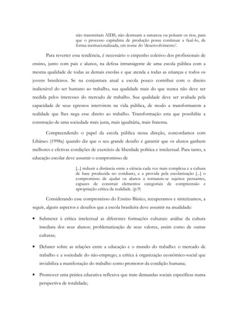 não transmitam AIDS, não destruam a natureza ou poluam os rios, para
que o processo capitalista de produção possa continuar a fazê-lo, de
forma institucionalizada, em nome do ‘desenvolvimento’.
Para reverter essa tendência, é necessário o empenho coletivo dos profissionais de
ensino, junto com pais e alunos, na defesa intransigente de uma escola pública com a
mesma qualidade de todas as demais escolas e que atenda a todas as crianças e todos os
jovens brasileiros. Se na conjuntura atual a escola pouco contribui com o direito
inalienável do ser humano ao trabalho, sua qualidade mais do que nunca não deve ser
medida pelos interesses do mercado de trabalho. Sua qualidade deve ser avaliada pela
capacidade de seus egressos intervirem na vida pública, de modo a transformarem a
realidade que lhes nega esse direito ao trabalho. Transformação esta que possibilite a
construção de uma sociedade mais justa, mais igualitária, mais fraterna.
Compreendendo o papel da escola pública nessa direção, concordamos com
Libâneo (1998a) quando diz que o seu grande desafio é garantir que os alunos ganhem
melhores e efetivas condições de exercício de liberdade política e intelectual. Para tanto, a
educação escolar deve assumir o compromisso de
[...] reduzir a distância entre a ciência cada vez mais complexa e a cultura
de base produzida no cotidiano, e a provida pela escolarização [...] o
compromisso de ajudar os alunos a tornarem-se sujeitos pensantes,
capazes de construir elementos categoriais de compreensão e
apropriação crítica da realidade. (p.9)
Considerando esse compromisso do Ensino Básico, recuperamos e sintetizamos, a
seguir, alguns aspectos e desafios que a escola brasileira deve assumir na atualidade:
• Submeter à crítica intelectual as diferentes formações culturais: análise da cultura
imediata dos seus alunos; problematização de seus valores, assim como de outras
culturas;
• Debater sobre as relações entre a educação e o mundo do trabalho: o mercado de
trabalho e a sociedade do não-emprego; a crítica à organização econômico-social que
inviabiliza a manifestação do trabalho como promotor da condição humana;
• Promover uma prática educativa reflexiva que trate demandas sociais específicas numa
perspectiva de totalidade;
 