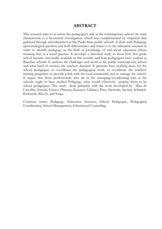 ABSTRACT
This research aims to re assess the pedagogue's role at the contemporary school. Its main
characteristic is a theoretical investigation, which was complemented by empirical data
gathered through schoolteachers at São Paulo State public schools. It deals with Pedagogy
epistemological question and both differentiates and relates it to the education sciences in
order to identify pedagogy as the field of knowledge of and about education whose
meaning here is a social practice. It develops a historical study to show how first grade
school became universally available in this country and how pedagogues have worked at
Brazilian schools. It analyses the challenges and needs at the public contemporary school
and what kind of services the teachers demand. It presents four working areas for the
school pedagogue: to coordinate the pedagogical work, to coordinate the teachers'
training programs, to provide a link with the local community and to manage the school.
It argues that those professionals who are in the managing/coordinating jobs at the
schools ought to have studied Pedagogy, what would effectively prepare them to be
school pedagogues. The study deals primarily with the work developed by Dias de
Carvalho, Estrela, Franco, Pimenta, Kuenzer, Libâneo, Paro, Sacristán, Saviani, Schmied-
Kowarzik, Silva Jr. and Veiga.
Common terms: Pedagogy, Education Sciences, School Pedagogue, Pedagogical
Coordination, School Management, Educational Counseling.
 