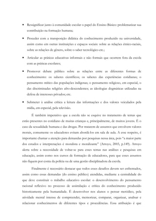 • Ressignificar junto à comunidade escolar o papel do Ensino Básico: problematizar sua
contribuição na formação humana;
• Proceder com a transposição didática do conhecimento produzido na universidade,
assim como em outras instituições e espaços sociais: sobre as relações étnico-raciais,
sobre as relações de gênero, sobre o saber tecnológico etc.;
• Articular as práticas educativas informais e não formais que ocorrem fora da escola
com as práticas escolares;
• Promover debate público sobre as relações entre as diferentes formas de
conhecimento: os saberes científicos; os saberes das experiências cotidianas; o
pensamento mítico das populações indígenas; o pensamento religioso, em especial, o
das discriminadas religiões afro-descendentes; as ideologias dogmáticas utilizadas na
defesa de interesses privados; etc.
• Submeter à análise crítica a leitura das informações e dos valores veiculados pela
mídia, em especial, pela televisão.
É também imperativo que a escola não se esquive no tratamento de temas que
estão presentes no cotidiano de muitas crianças e, principalmente, de muitos jovens. É o
caso da sexualidade humana e das drogas. Por tratarem de assuntos que envolvem valores
morais, comumente os educadores evitam abordá-los em sala de aula. A esse respeito, é
importante chamar a atenção para demandas por pesquisas nessa área, pois “a maior parte
dos estudos e interpretações é moralista e moralizante” (Arroyo, 2003, p.149). Arroyo
alerta sobre a necessidade de voltar-se para esses temas nas análises e pesquisas em
educação, assim como nos cursos de formação de educadores, para que esses assuntos
não fiquem por conta da polícia ou de uma gestão disciplinadora da escola.
Finalmente é necessário destacar que todos esses desafios devem ser enfrentados,
assim como essas demandas (do ensino público) atendidas, mediante a centralidade do
que deve constituir o trabalho educativo escolar: o desenvolvimento do pensamento
racional reflexivo no processo de assimilação e crítica do conhecimento produzido
historicamente pela humanidade. É desenvolver nos alunos o pensar metódico, pela
atividade mental intensa de compreender, memorizar, comparar, organizar, analisar e
relacionar conhecimentos de diferentes tipos e procedências. Essa atribuição é que
 