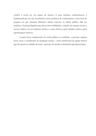 confere à escola ser um espaço de sínteses. E para sintetizar conhecimentos, é
fundamental que ela seja reconhecida como produtora de conhecimento, como local de
pesquisa em que transitam diferentes saberes expostos ao debate público. Daí ser,
também, o local privilegiado para desenvolver habilidades e atitudes de crianças, jovens e
mesmo adultos, em um ambiente coletivo e, assim, firmar-se pelo trabalho coletivo, pelas
aprendizagens coletivas.
A partir dessa compreensão da escola pública na atualidade, o próximo capítulo
busca situar a contribuição do pedagogo escolar – como profissional da equipe diretiva
que dá suporte ao trabalho docente – para que ela atenda às demandas aqui apresentadas.
 