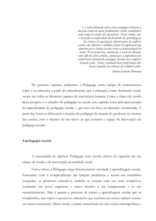 [...] tenho debruçado sobre o fazer pedagógico intrínseco à
educação escolar do ensino fundamental e médio, entendendo-o
como campo de estudos dos especialistas. Nesses estudos, tem-
se destacado a complexidade dos fenômenos da aprendizagem,
dos sistemas de organização administrativa do complexo
escolar e das diferentes e múltiplas formas de organização que
apontam para a direção de uma escola na democratização do
ensino. Nessa perspectiva, entendo que a teoria da educação,
como reflexão sobre a prática, aponta para a importância dos
profissionais denominados pedagogos atuarem nesse complexo
chamado escola. Assim, a formação desses profissionais deve
buscar responder aos reclamos da realidade escolar.
Selma Garrido Pimenta
No primeiro capítulo, analisamos a Pedagogia como campo de conhecimento
sobre e na educação a partir do entendimento que a educação, como fenômeno social,
ocorre em todos os diferentes espaços de convivência humana. Como o objeto de estudo
desta pesquisa é o trabalho do pedagogo na escola, este capítulo inicia pela apresentação
da especificidade da pedagogia escolar – que tem seu foco na educação escolarizada. A
partir daí, busca se diferenciar a atuação do pedagogo da atuação do professor no interior
das escolas, com o objetivo de dar relevo ao que constitui o espaço de intervenção do
pedagogo escolar.
A pedagogia escolar
A necessidade de adjetivar Pedagogia com escolar advém da expansão do seu
campo de estudo e de intervenção na realidade social.
Como vimos, a Pedagogia surge historicamente vinculada à aprendizagem escolar.
Entretanto, com a complexificação das relações produtivas e sociais nas sociedades
avançadas, os processos educativos também se tornam cada vez mais complexos,
resultando em novas exigências e outros desafios à sua compreensão e ao seu
encaminhamento. Não é apenas o processo de ensino e aprendizagem escolar que se
complexifica, mas todos os processos educativos que ocorrem em outros espaços sociais,
em outras instituições. Desse modo, a trama emaranhada da vida social contemporânea e
 