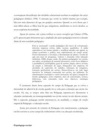a conseqüente diversificação das atividades educacionais resultam na ampliação das ações
pedagógicas (Libâneo, 1998). A educação que ocorre no âmbito familiar, por exemplo,
lida com mais elementos do que em gerações anteriores. Quando os avós dizem que é
mais difícil educar os filhos hoje do que antigamente, manifestam os novos desafios, as
novas exigências da atualidade.
Apesar de extensa, vale a pena verificar os outros exemplos que Libâneo (1998a,
p.57) apresenta para demonstrar que a ampliação das ações pedagógicas tem nos colocado
diante de uma sociedade pedagógica:
Está se acentuando o poder pedagógico dos meios de comunicação:
televisão, imprensa escrita, rádio, revistas, quadrinhos. A mídia
especializa-se em formar opinião e modificar atitudes, não apenas no
campo econômico e político mas, especialmente, no campo moral.
Vemos diariamente a veiculação, a disseminação de saberes e modos de
agir, por meio de programas, vinhetas e chamadas sobre educação
ambiental, AIDS, drogas, saúde. Há práticas pedagógicas nos jornais,
nas rádios, na produção de material informativo, como livros didáticos
e paradidáticos, enciclopédias, guias de turismo, mapas, vídeos, revistas;
na criação e elaboração de jogos, brinquedos; nas empresas, há
atividades de supervisão do trabalho, orientação de estagiários,
formação profissional em serviço. Desenvolvem-se em todo lugar
iniciativas de formação continuada nas escolas, nas indústrias. As
administrações municipais e outras instituições até agora à margem do
mundo pedagógico, como empresas, meio de comunicação, museus,
bibliotecas, vêm colocando, entre seus objetivos, estratégias
pedagógicas.
É justamente diante dessa expansão do campo da Pedagogia que se coloca a
necessidade de adjetivá-la de escolar quando ela se volta para a educação que ocorre nas
escolas. Ou seja, se tempos atrás falar em Pedagogia reportava-nos diretamente à
educação escolarizada, na contemporaneidade isso já não ocorre ou não deveria ocorrer.
Daí a expressão pedagogia escolar circunscrever, na atualidade, o campo de estudo
original da Pedagogia – a educação escolar.
Assim, por extensão do conceito de Pedagogia visto anteriormente, a pedagogia
escolar constitui-se como campo de conhecimento sobre e na educação escolarizada.
O pedagogo escolar
 