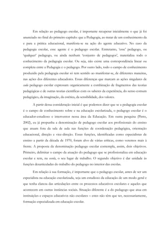 Em relação ao pedagogo escolar, é importante recuperar inicialmente o que já foi
anunciado no final do primeiro capítulo: que a Pedagogia, ao tratar de um conhecimento da
e para a prática educacional, manifesta-se na ação do agente educativo. No caso da
pedagogia escolar, esse agente é o pedagogo escolar. Entretanto, ‘esse’ pedagogo, ou
‘qualquer’ pedagogo, ou ainda nenhum ‘conjunto de pedagogos’, materializa todo o
conhecimento da pedagogia escolar. Ou seja, não existe uma correspondência linear ou
completa entre a Pedagogia e o pedagogo. Por outro lado, todo o campo de conhecimento
produzido pela pedagogia escolar só tem sentido ao manifestar-se, de diferentes maneiras,
nas ações dos diferentes educadores. Essas diferenças que marcam as ações singulares de
cada pedagogo escolar expressam organicamente a combinação de fragmentos das teorias
pedagógicas e de outras teorias científicas com os saberes da experiência, do senso comum
pedagógico, da imaginação, da estética, da sensibilidade, dos valores.
A partir dessa consideração inicial é que podemos dizer que se a pedagogia escolar
é o campo de conhecimento sobre e na educação escolarizada, o pedagogo escolar é o
educador-estudioso e interventor nessa área da Educação. Em outra pesquisa (Pinto,
2002), eu já propunha a denominação de pedagogo escolar aos profissionais do ensino
que atuam fora da sala de aula nas funções de coordenação pedagógica, orientação
educacional, direção e vice-direção. Essas funções, identificadas como especialistas de
ensino a partir da década de 1970, foram alvo de várias críticas, como veremos mais à
frente. A proposta da denominação pedagogo escolar contempla, assim, dois objetivos.
Primeiro, delimitar o campo da atuação do pedagogo que se profissionaliza em educação
escolar e tem, na escola, o seu lugar de trabalho. O segundo objetivo é dar unidade às
funções desarticuladas do trabalho do pedagogo no interior das escolas.
Em relação à sua formação, é importante que o pedagogo escolar, antes de ser um
especialista na educação escolarizada, seja um estudioso da educação de um modo geral e
que tenha clareza das articulações entre os processos educativos escolares e aqueles que
acontecem em outras instâncias sociais. Situação diferente é a do pedagogo que atua em
instituições e espaços educativos não escolares – estes não têm que ter, necessariamente,
formação especializada em educação escolar.
 